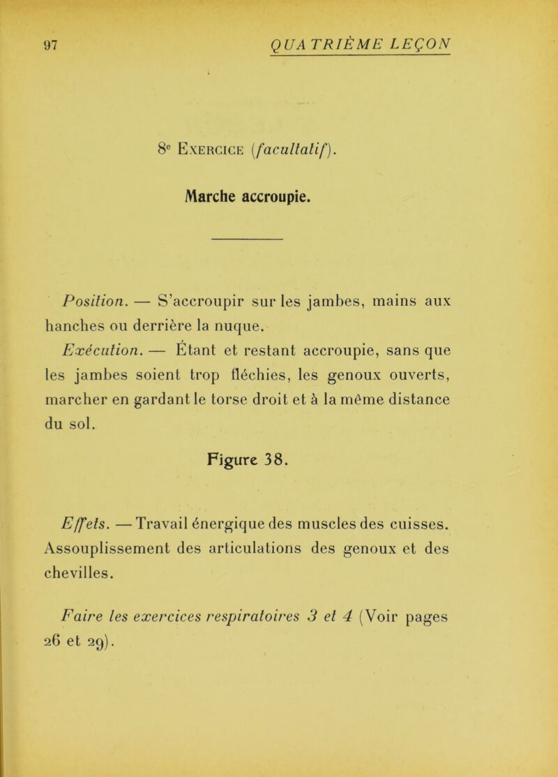 8e Exercice (facultatif). Marche accroupie. Position. — S’accroupir sur les jambes, mains aux hanches ou derrière la nuque. Exécution. — Etant et restant accroupie, sans que les jambes soient trop fléchies, les genoux ouverts, marcher en gardant le torse droit et à la même distance du sol. Figure 38. Effets. —Travail énergique des muscles des cuisses. Assouplissement des articulations des genoux et des chevilles. Faire les exercices respiratoires 3 et 4 (Voir pages 26 et 29).