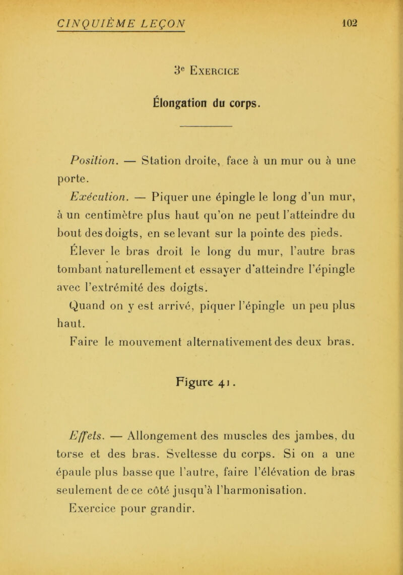 3e Exercice Élongation du corps. Position. — Station droite, face à un mur ou à une porte. Exécution. — Piquer une épingle le long d’un mur, à un centimètre plus haut qu’on ne peut l’atteindre du bout des doigts, en se levant sur la pointe des pieds. Elever le bras droit le long du mur, l'autre bras tombant naturellement et essayer d’atteindre l’épingle avec l’extrémité des doigts. Quand on y est arrivé, piquer l’épingle un peu plus haut. Faire le mouvement alternativement des deux bras. Figure 41. Effets. — Allongement des muscles des jambes, du torse et des bras. Sveltesse du corps. Si on a une épaule plus basse que l’autre, faire l’élévation de bras seulement de ce côté jusqu’à l’harmonisation. Exercice pour grandir.