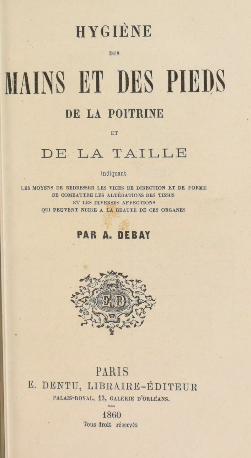 DES MAINS ET DES PIEDS DE LA POITRINE ET DE LA TAILLE indiquant LES MOYENS DE REDRESSER LES VICES DE DIRECTION ET DE FORME DE COMBATTRE LES ALTERATIONS DES TISSUS ET LES DIVERSES AFFECTIONS QUI TEUVENT NUIRE A LA BEAUTÉ DE CES ORGANES PAR A. DEBAY PARIS E. DENTU, LIBRAIRE-ÉDITEUR PALAIS-ROYAL, 13, GALERIE D’ORLÉANS. 1860 'fous droit réservés
