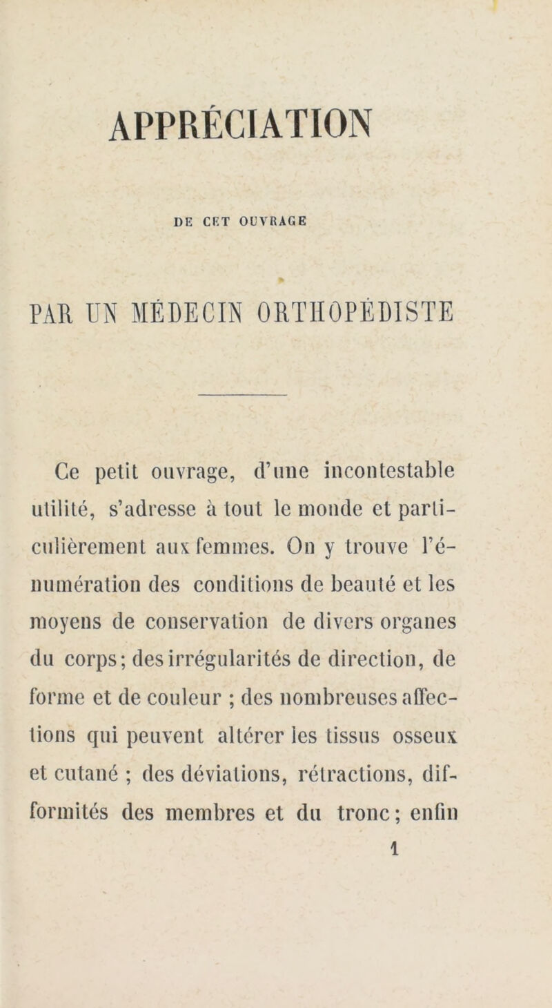 APPRÉCIATION DE CET OUVRAGE PAR UN MÉDECIN ORTHOPEDISTE Ce petit ouvrage, d’une incontestable utilité, s’adresse à tout le monde et parli- culièrenient aux femmes. On y trouve ré- munération des conditions de beauté et les moyens de conservation de divers organes du corps; des irrégularités de direction, de forme et de couleur ; des nombreuses affec- tions qui peuvent altérer les tissus osseux et cutané ; des déviations, rétractions, dif- formités des membres et du tronc; enfin l