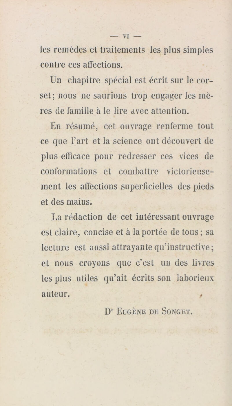 les remèdes et traitements les plus simples contre ces affections. Un chapitre spécial est écrit sur le cor- set; nous ne saurions trop engager les mè- res de famille à le lire avec attention. En résumé, cet ouvrage renferme tout ce que l’art et la science ont découvert de plus eflicace pour redresser ces vices de conformations et combattre victorieuse- ment les affections superficielles des pieds et des maius. La rédaction de cet intéressant ouvrage est claire, concise et à la portée de tous ; sa lecture est aussi attrayante qu’instructive; et nous croyons que c’est un des livres les plus utiles qu’ait écrits sou laborieux auteur. , Dr Eugène de Songet.