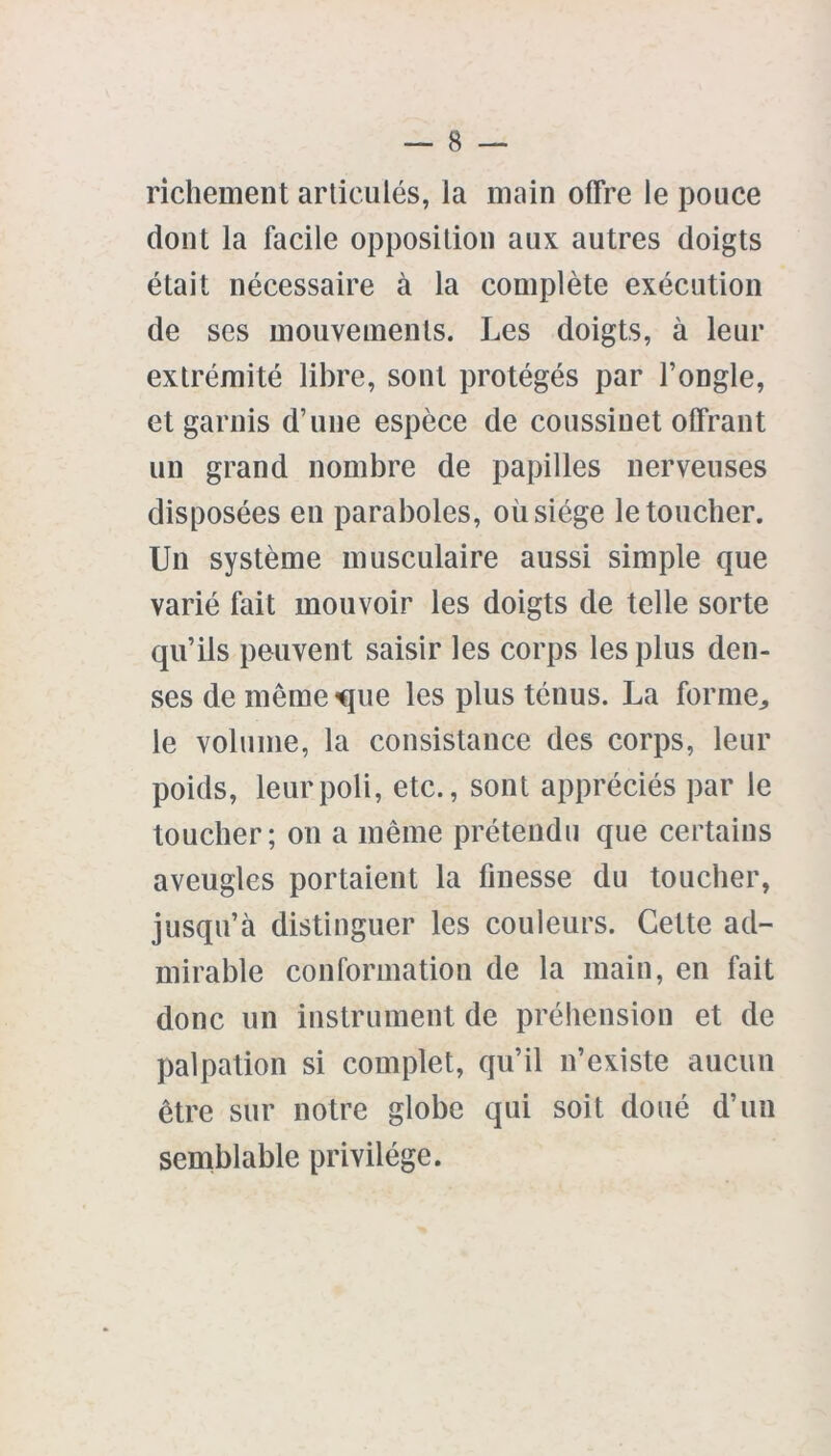 richement articulés, la main offre le pouce dont la facile opposition aux autres doigts était nécessaire à la complète exécution de ses mouvements. Les doigts, à leur extrémité libre, sont protégés par l’ongle, et garnis d’une espèce de coussinet offrant un grand nombre de papilles nerveuses disposées en paraboles, où siège le toucher. Un système musculaire aussi simple que varié fait mouvoir les doigts de telle sorte qu’ils peuvent saisir les corps les plus den- ses de même<que les plus ténus. La forme,, le volume, la consistance des corps, leur poids, leur poli, etc., sont appréciés par le toucher; on a même prétendu que certains aveugles portaient la finesse du toucher, jusqu’à distinguer les couleurs. Cette ad- mirable conformation de la main, en fait donc un instrument de préhension et de palpation si complet, qu’il n’existe aucun être sur notre globe qui soit doué d’un semblable privilège.