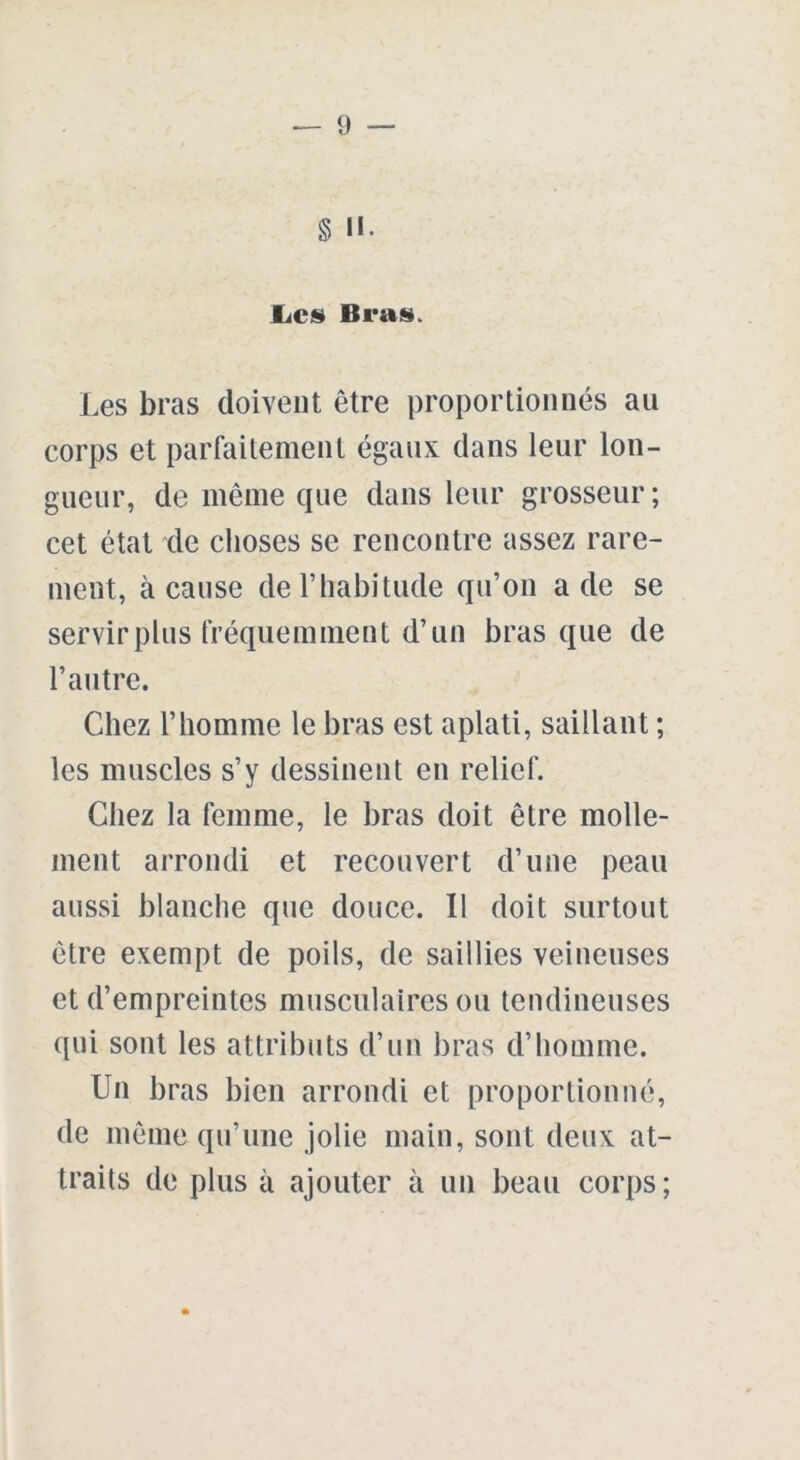 § H. Les Bras. Les bras doivent être proportionnés au corps et parfaitement égaux dans leur lon- gueur, de même que dans leur grosseur; cet état de choses se rencontre assez rare- ment, à cause de l’habitude qu’on a de se servir plus fréquemment d’un bras que de l’autre. Chez l’homme le bras est aplati, saillant ; les muscles s’y dessinent en relief. Chez la femme, le bras doit être molle- ment arrondi et recouvert d’une peau aussi blanche que douce. Il doit surtout être exempt de poils, de saillies veineuses et d’empreintes musculaires ou tendineuses qui sont les attributs d’un bras d’homme. Un bras bien arrondi et proportionné, de même qu’une jolie main, sont deux at- traits de plus à ajouter à un beau corps ;