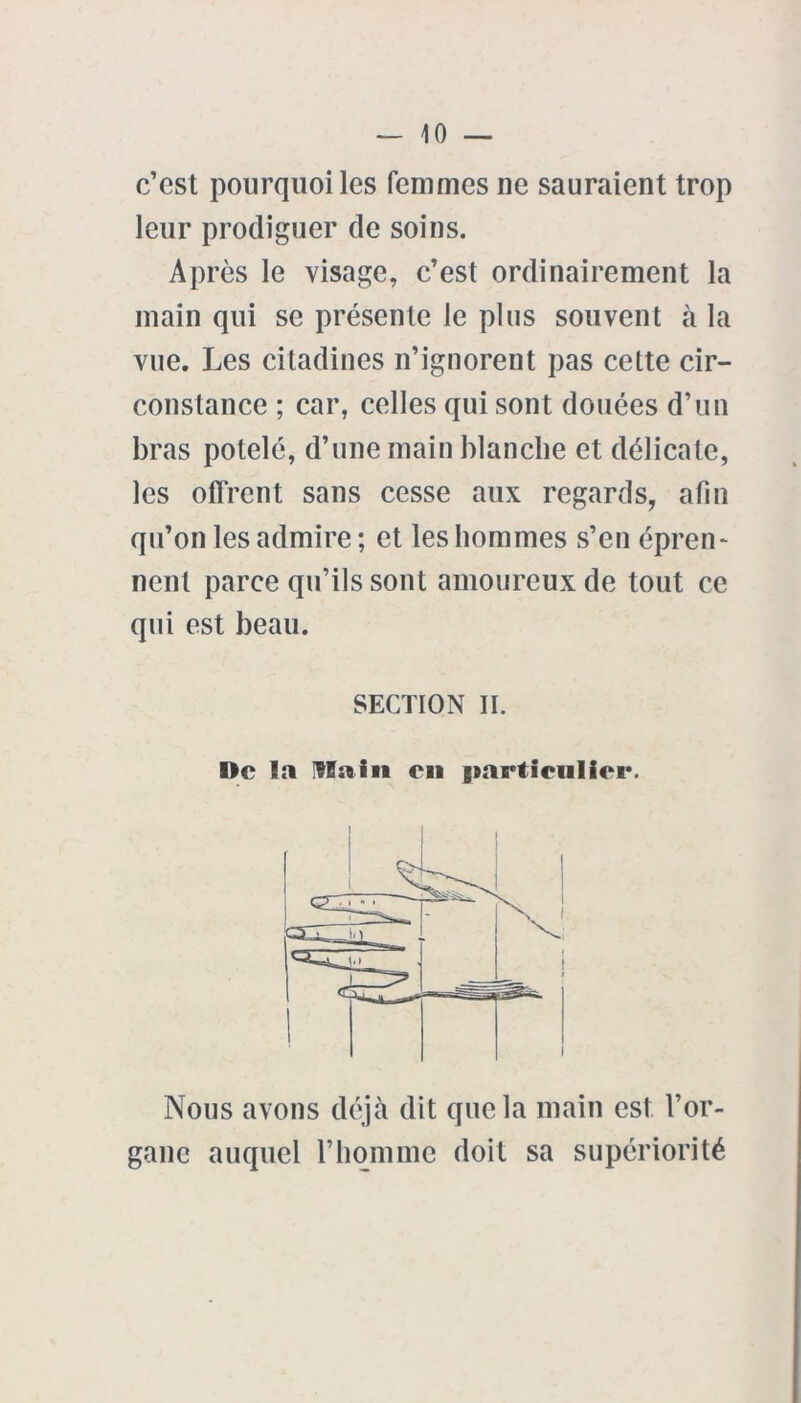 c’est pourquoi les femmes ne sauraient trop leur prodiguer de soins. Après le visage, c’est ordinairement la main qui se présente Je plus souvent à la vue. Les citadines n’ignorent pas cette cir- constance ; car, celles qui sont douées d’un bras potelé, d’une main blanche et délicate, les offrent sans cesse aux regards, afin qu’on les admire ; et les hommes s’en épren* nent parce qu’ils sont amoureux de tout ce qui est beau. SECTION II. I>c la IHain en particulier. Nous avons déjà dit que la main est l’or- gane auquel l’homme doit sa supériorité