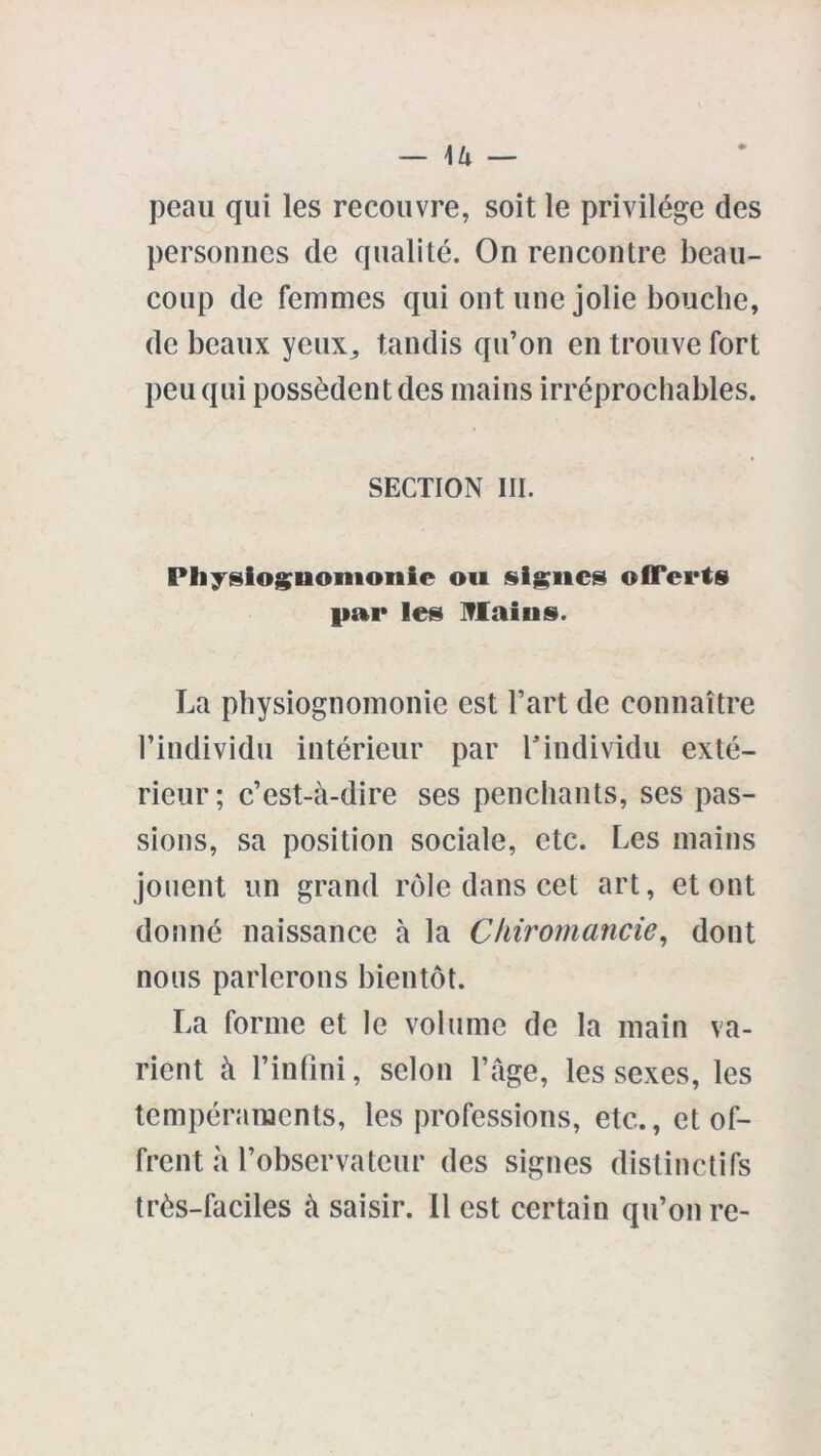 — 1/i — peau qui les recouvre, soit le privilège des personnes de qualité. On rencontre beau- coup de femmes qui ont une jolie bouche, de beaux yeux,, tandis qu’on en trouve fort peu qui possèdent des mains irréprochables. SECTION III. Physiognomonie ou signes offerts par les Mains. La physiognomonie est l’art de connaître l’individu intérieur par l’individu exté- rieur; c’est-à-dire ses penchants, ses pas- sions, sa position sociale, etc. Les mains jouent un grand rôle dans cet art, et ont donné naissance à la Chiromancie, dont nous parlerons bientôt. La forme et le volume de la main va- rient à l’infini, selon l’âge, les sexes, les tempéraments, les professions, etc., et of- frent à l’observateur des signes distinctifs très-faciles à saisir, il est certain qu’on re-