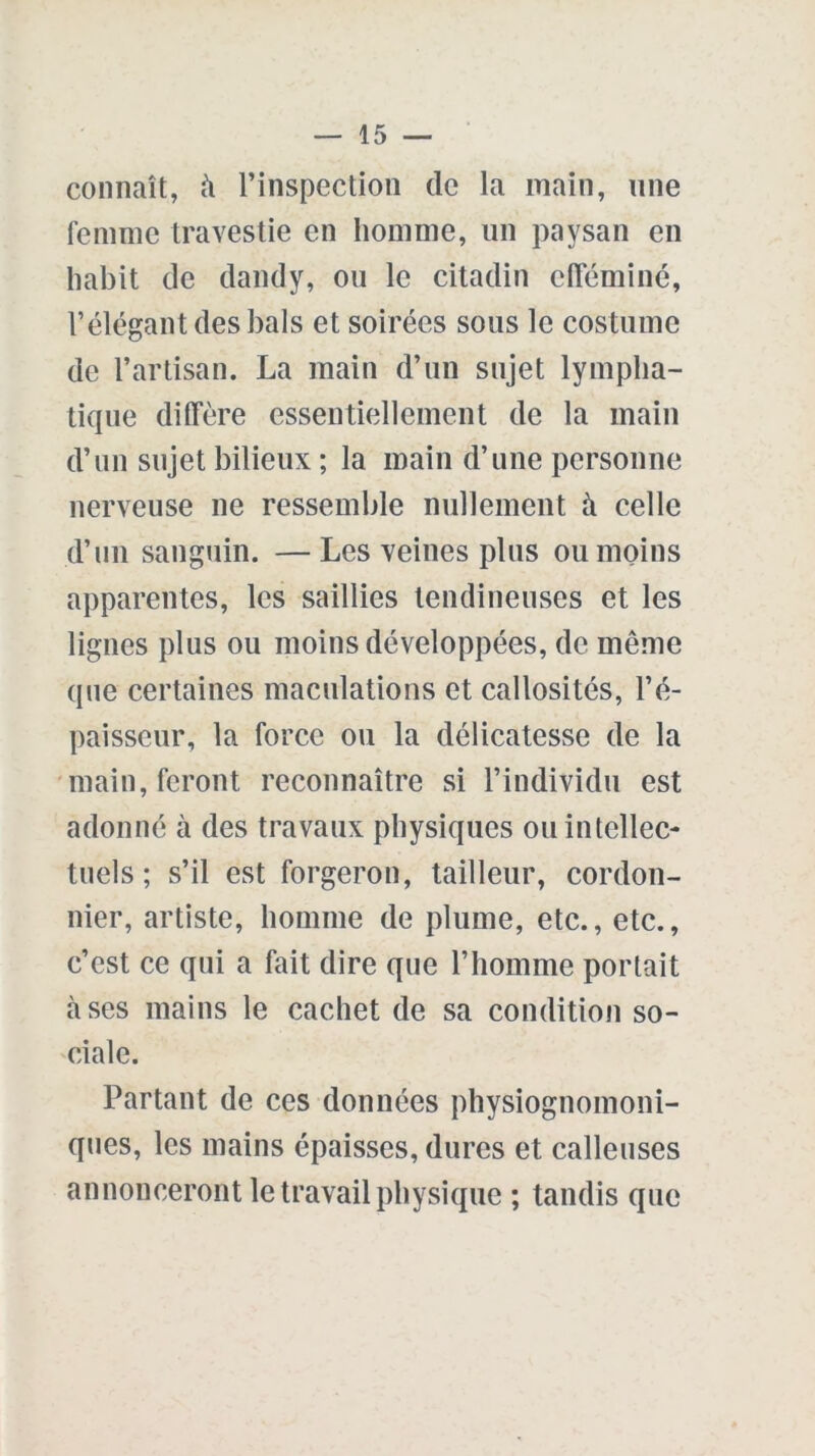 connaît, à l’inspection (le la main, une femme travestie en homme, un paysan en habit de dandy, ou le citadin efféminé, l’élégant des bals et soirées sous le costume de l’artisan. La main d’un sujet lympha- tique diffère essentiellement de la main d’un sujet bilieux ; la main d’une personne nerveuse ne ressemble nullement à celle d’un sanguin. —Les veines plus ou moins apparentes, les saillies tendineuses et les lignes plus ou moins développées, de même que certaines maculations et callosités, l’é- paisseur, la force ou la délicatesse de la main, feront reconnaître si l’individu est adonné à des travaux physiques ou intellec- tuels ; s’il est forgeron, tailleur, cordon- nier, artiste, homme de plume, etc., etc., c’est ce qui a fait dire que l’homme portait à ses mains le cachet de sa condition so- ciale. Partant de ces données physiognomoni- ques, les mains épaisses, dures et calleuses annonceront le travail physique ; tandis que
