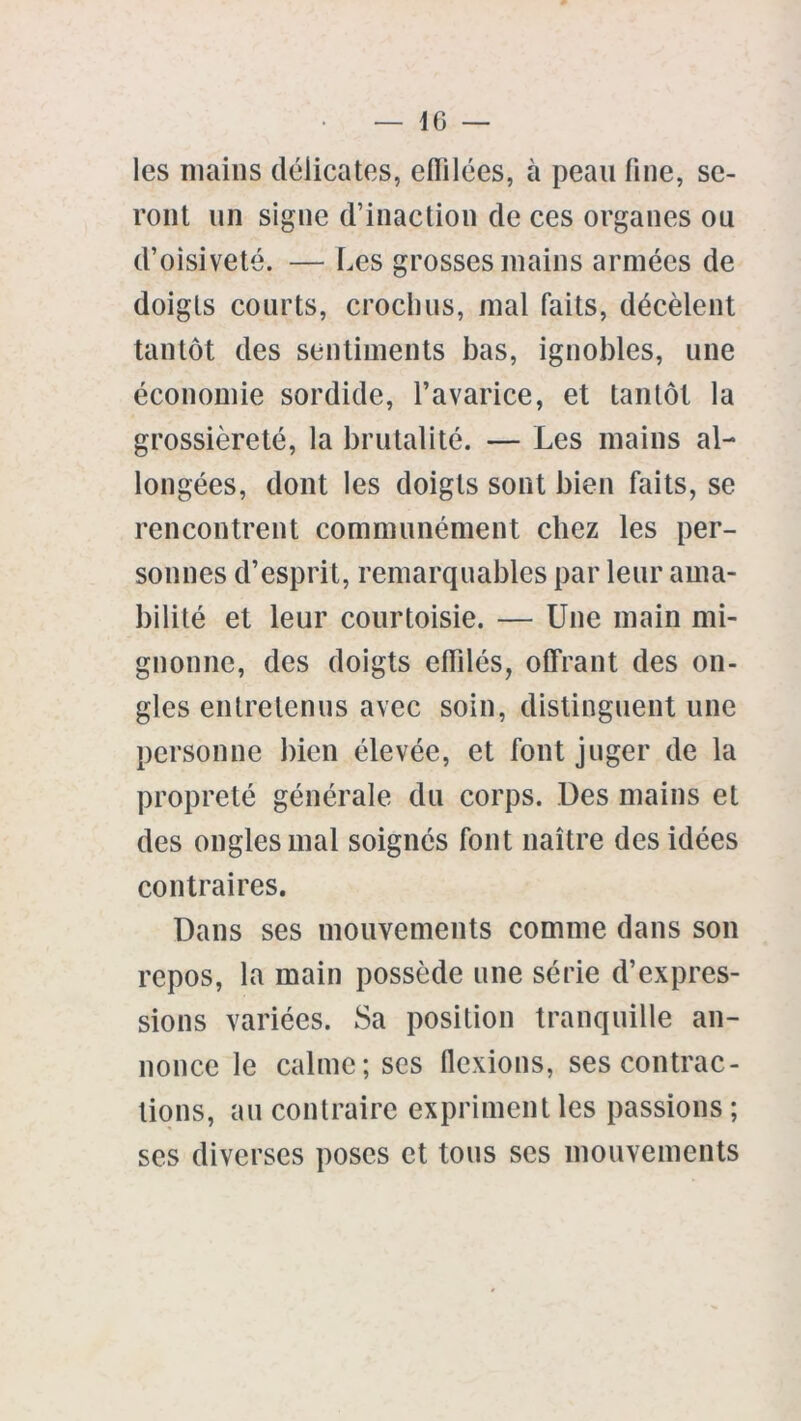 — IG les mains délicates, eflilées, à peau line, se- ront un signe d’inaction de ces organes ou d’oisiveté. — Les grosses mains armées de doigts courts, crochus, mal faits, décèlent tantôt des sentiments bas, ignobles, une économie sordide, l’avarice, et tantôt la grossièreté, la brutalité. — Les mains al- longées, dont les doigts sont bien faits, se rencontrent communément chez les per- sonnes d’esprit, remarquables par leur ama- bilité et leur courtoisie. — Une main mi- gnonne, des doigts effilés, offrant des on- gles entretenus avec soin, distinguent une personne bien élevée, et font juger de la propreté générale du corps. Des mains et des ongles mal soignés font naître des idées contraires. Dans ses mouvements comme dans son repos, la main possède une série d’expres- sions variées. Sa position tranquille an- nonce le calme; ses flexions, ses contrac- tions, au contraire expriment les passions ; ses diverses poses et tous ses mouvements