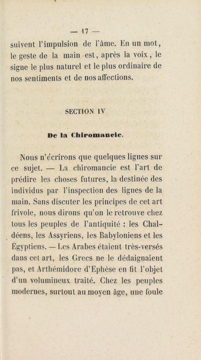 suivent l’impulsion de l’âme. En un mot, le geste de la main est, après la voix, le signe le plus naturel et le plus ordinaire de nos sentiments et de nos affections. SECTION IV De la Chiromancie. Nous n’écrirons que quelques lignes sui- ce sujet. — La chiromancie est l’art de prédire les choses futures, la destinée des individus par l’inspection des lignes de la main. Sans discuter les principes de cet art frivole, nous dirons qu’on le retrouve chez tous les peuples de l’antiquité : les Chal- déens, les Assyriens, les Babyloniens et les Egyptiens. — Les Arabes étaient très-versés dans cet art, les Grecs ne le dédaignaient pas, et Arthémidore d’Ephèse en lit l’objet d’un volumineux traité. Chez les peuples modernes, surtout au moyen âge, une foule