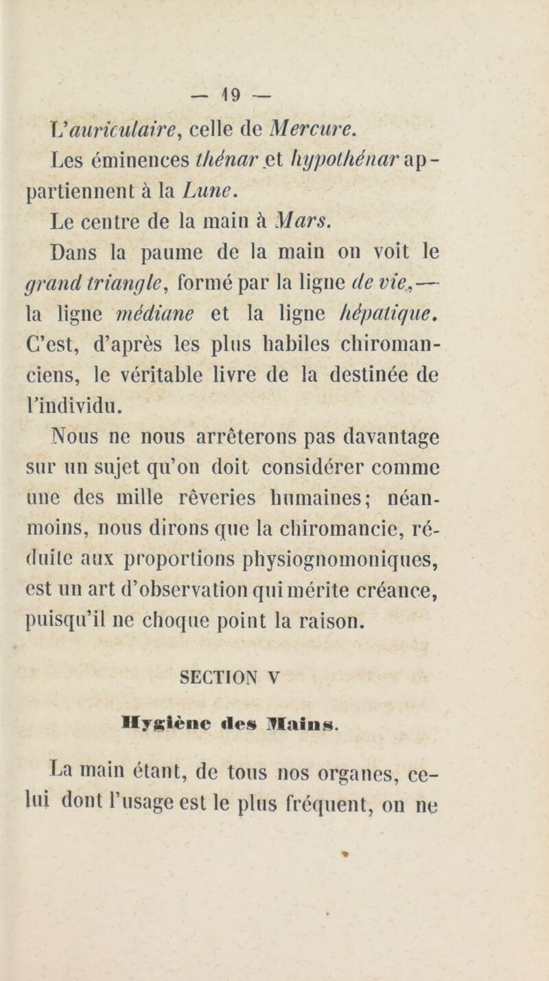 Vauriculaire, celle de Mercure. Les éminences thénar et hypothénar ap- partiennent à la Lune. Le centre de la main à Mars. Dans la paume de la main on voit le grand triangle, formé par la ligne (le vie,— la ligne médiane et la ligne hépatique. C’est, d’après les plus habiles chiroman- ciens, le véritable livre de la destinée de l’individu. Nous ne nous arrêterons pas davantage sur un sujet qu’on doit considérer comme une des mille rêveries humaines; néan- moins, nous dirons que la chiromancie, ré- duite aux proportions physiognomoniques, est un art d’observation qui mérite créance, puisqu’il ne choque point la raison. SECTION V Hygiène «les Tlains. La main étant, de tous nos organes, ce- lui dont l’usage est le plus fréquent, on ne %