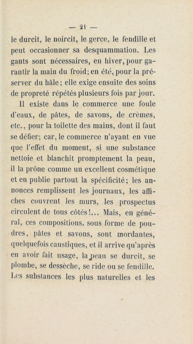 le durcit, le noircit, le gerce, le fendille et peut occasionner sa desquammation. Les gants sont nécessaires, en hiver, pour ga- rantir la main du froid; en été, pour la pré- server du haie; elle exige ensuite des soins de propreté répétés plusieurs fois par jour. 11 existe dans le commerce une foule d’eaux, de pâtes, de savons, de crèmes, etc., pour la toilette des mains, dont il faut se défier; car, le commerce n’ayant en vue que l’elfet du moment, si une substance nettoie et blanchit promptement la peau, il la prône comme un excellent cosmétique et en publie partout la spécificité; les an- nonces remplissent les journaux, les affi- ches couvrent les murs, les prospectus circulent de tous côtés!... Mais, en géné- ral, ces compositions, sous forme de pou- dres, pâtes et savons, sont mordantes, quelquefois caustiques, et il arrive qu’après en avoir fait usage, laj)eau se durcit, se plombe, se dessèche, se ride ou se fendille. Les substances les plus naturelles et les