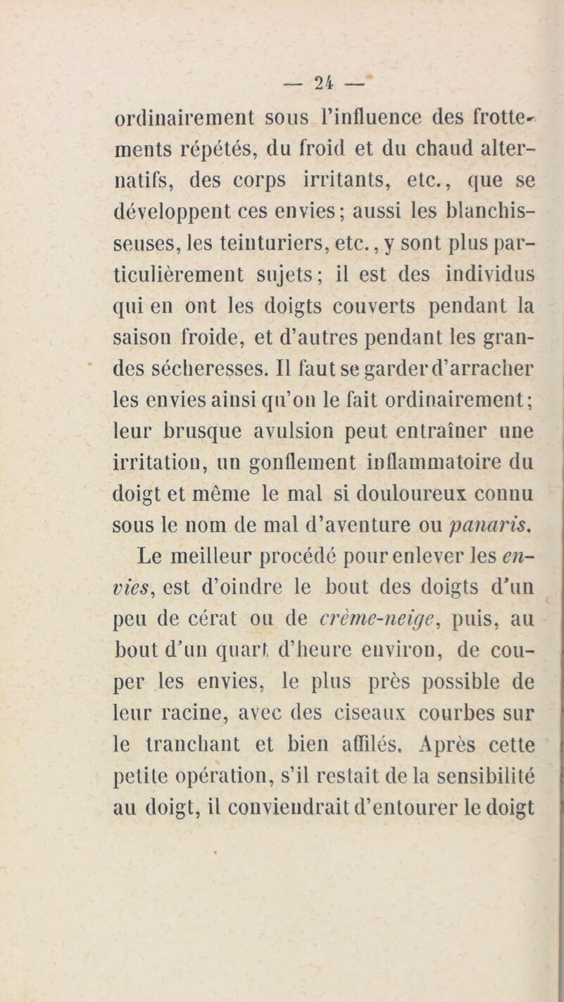 ordinairement sous l’influence des frotte- ments répétés, du froid et du chaud alter- natifs, des corps irritants, etc., que se développent ces envies; aussi les blanchis- seuses, les teinturiers, etc., y sont plus par- ticulièrement sujets; il est des individus qui en ont les doigts couverts pendant la saison froide, et d’autres pendant les gran- des sécheresses. Il faut se garder d’arracher les envies ainsi qu’on le fait ordinairement; leur brusque avulsion peut entraîner une irritation, un gonflement inflammatoire du doigt et meme le mal si douloureux connu sous le nom de mal d’aventure ou panaris. Le meilleur procédé pour enlever les en- vies, est d’oindre le bout des doigts d'un peu de cérat ou de crème-neige, puis, au bout d’un quart d’heure environ, de cou- per les envies, le plus près possible de leur racine, avec des ciseaux courbes sur le tranchant et bien affilés. Après cette petite opération, s’il restait de la sensibilité au doigt, il conviendrait d’entourer le doigt
