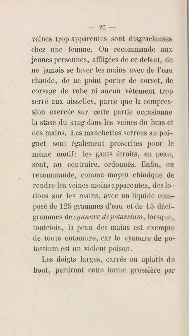 veines trop apparentes sont disgracieuses chez une femme. On recommande aux jeunes personnes, affligées de ce défaut, de ne jamais se laver les mains avec de l’eau chaude, de ne point porter de corset, de corsage de robe ni aucun vêtement trop serré aux aisselles, parce que la compres- sion exercée sur cette partie occasionne la stase du sang dans les veines du bras et des mains. Les manchettes serrées au poi- gnet sont également proscrites pour le même motif; les gants étroits, en peau, sont, au contraire, ordonnés. Enfin, on recommande, comme moyen chimique de rendre les veines moins apparentes, des lo- tions sur les mains, avec un liquide com- posé de 125 grammes d’eau et de 15 déci- grammes de cyanure depotassium, lorsque, toutefois, la peau des mains est exempte de toute entamure, car le cyanure de po- tassium est un violent poison. Les doigts larges, carrés ou aplatis du bout, perdront cette forme grossière par