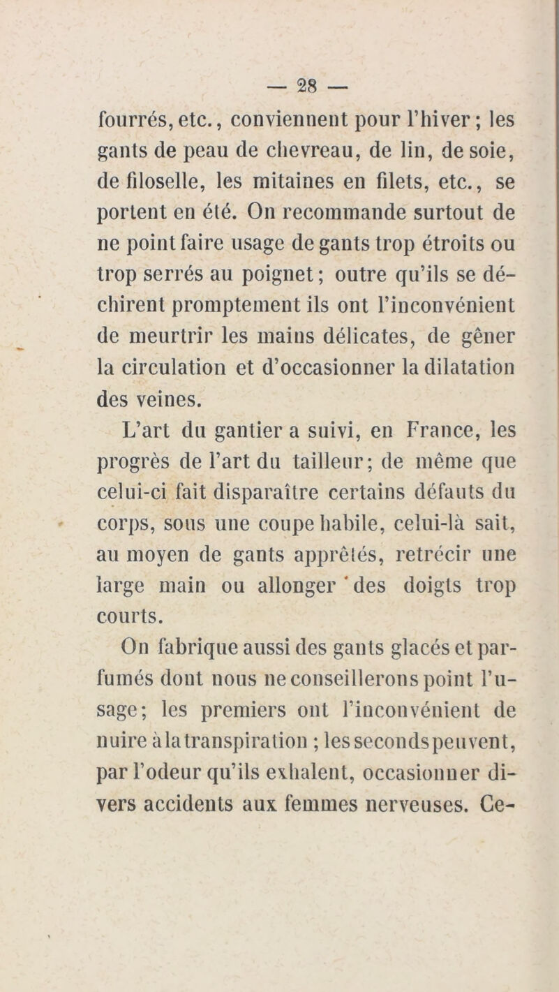 fourrés,etc., conviennent pour l’hiver; les gants de peau de chevreau, de lin, de soie, de fdoselle, les mitaines en fdets, etc., se portent en été. On recommande surtout de ne point faire usage de gants trop étroits ou trop serrés au poignet ; outre qu’ils se dé- chirent promptement ils ont l’inconvénient de meurtrir les mains délicates, de gêner la circulation et d’occasionner la dilatation des veines. L’art du gantier a suivi, en France, les progrès de l’art du tailleur; de même que celui-ci fait disparaître certains défauts du corps, sous une coupe habile, celui-là sait, au moyen de gants apprêtés, rétrécir une large main ou allonger * des doigts trop courts. On fabrique aussi des gants glacés et par- fumés dont nous ne conseillerons point l’u- sage; les premiers ont l’inconvénient de nuire à la transpiration ; les seconds peuvent, par l’odeur qu’ils exhalent, occasionner di- vers accidents aux femmes nerveuses. Ce-