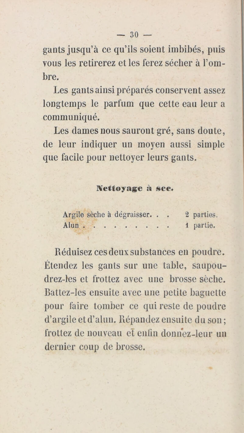 gants jusqu’à ce qu’ils soient imbibés, puis vous les retirerez et les ferez sécher à l’om- bre. Les gants ainsi préparés conservent assez longtemps le parfum que celte eau leur a communiqué. Les dames nous sauront gré, sans doute, de leur indiquer un moyen aussi simple que facile pour nettoyer leurs gants. Nettoyage à sec. Argile sèche à dégraisser. . . 2 parties. Alun 1 partie. I Réduisez ces deux substances en poudre. Étendez les gants sur une table, saupou- drez-les et frottez avec une brosse sèche. Battez-les ensuite avec une petite baguette pour faire tomber ce qui reste de poudre d’argile et d’alun. Répandez ensuite du son ; frottez de nouveau et enfin donnez-leur un dernier coup de brosse.