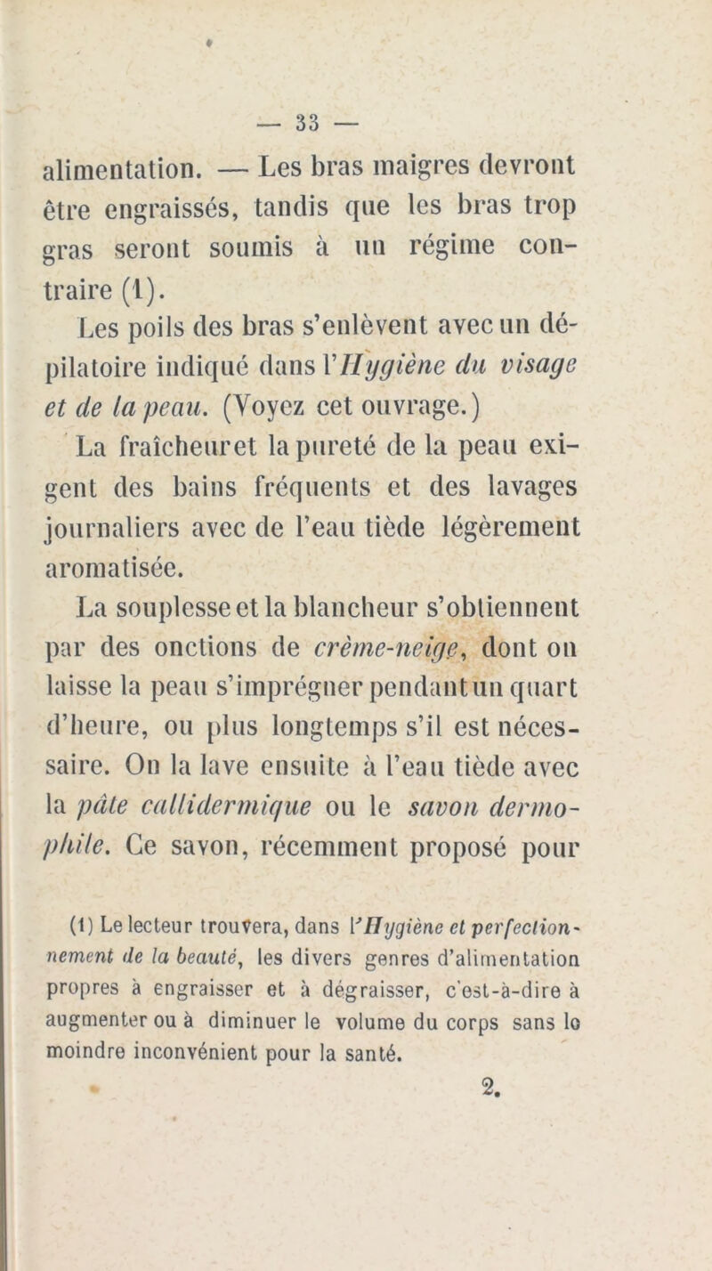 t — 33 — alimentation. — Les bras maigres devront être engraissés, tandis que les bras trop gras seront soumis à un régime con- traire (1). Les poils des bras s’enlèvent avec un dé- pilatoire indiqué dans Y Hygiène du visage et de ta peau. (Voyez cet ouvrage.) La fraîcheuret la pureté de la peau exi- gent des bains fréquents et des lavages journaliers avec de l’eau tiède légèrement aromatisée. La souplesse et la blancheur s’obtiennent par des onctions de crème-neige, dont on laisse la peau s’imprégner pendantun quart d’heure, ou plus longtemps s’il est néces- saire. On la lave ensuite à l’eau tiède avec la pâte caUidermique ou le savon dermo- phile. Ce savon, récemment proposé pour (1) Le lecteur trouvera, dans ['Hygiène et perfection- nement de la beauté, les divers genres d’alimentation propres à engraisser et à dégraisser, c’est-à-dire à augmenter ou à diminuer le volume du corps sans lo moindre inconvénient pour la santé. 2.