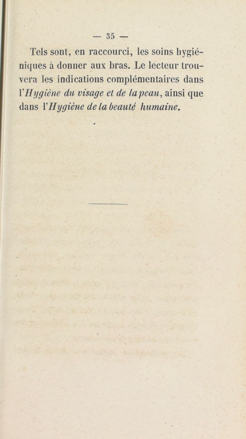 Tels sont, en raccourci, les soins hygié- niques à donner aux bras. Le lecteur trou- vera les indications complémentaires dans VHygiène du visage et de la peau, ainsi que dans Y Hygiène de la beauté humaine.