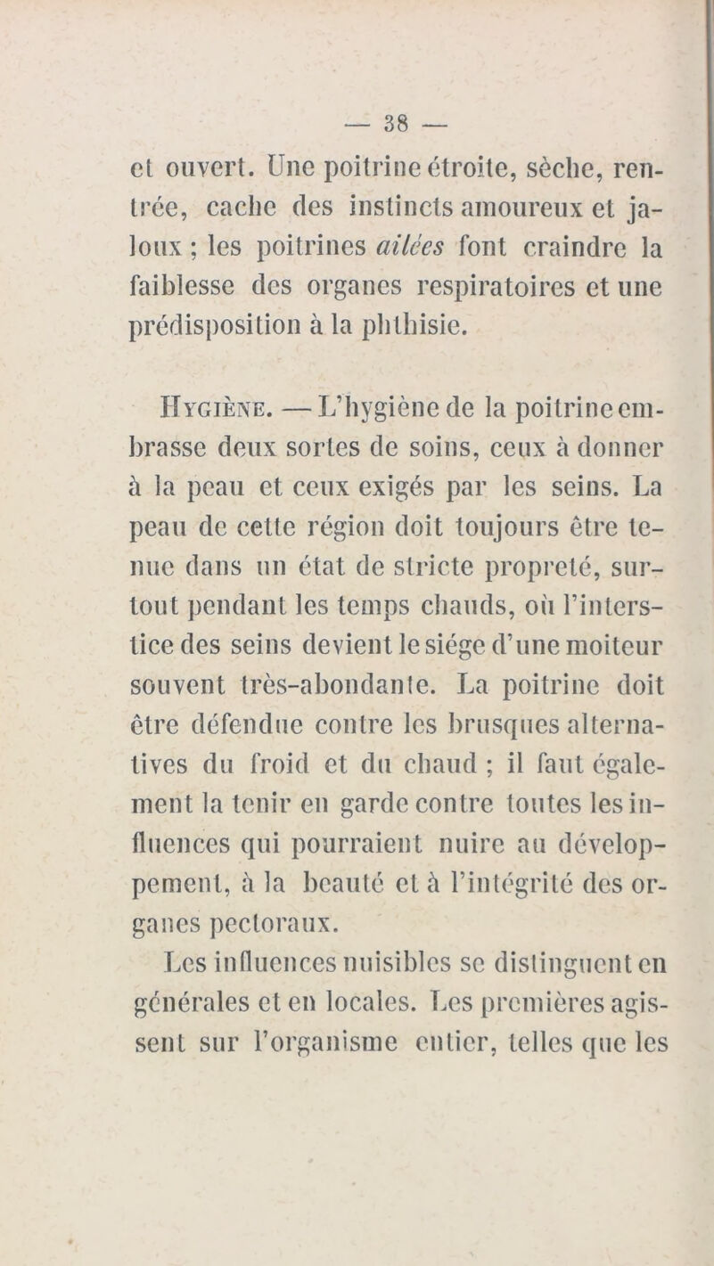 et ouvert. Une poitrine étroite, sèche, ren- trée, cache des instincts amoureux et ja- loux ; les poitrines ailées font craindre la faiblesse des organes respiratoires et une prédisposition à la phthisie. Hygiène. —L’hygiène de la poitrine em- brasse deux sortes de soins, ceux à donner à la peau et ceux exigés par les seins. La peau de cette région doit toujours être te- nue dans un état de stricte propreté, sur- tout pendant les temps chauds, où l’inters- tice des seins devient le siège d’une moiteur souvent très-abondante. La poitrine doit être défendue contre les brusques alterna- tives du froid et du chaud ; il faut égale- ment la tenir en garde contre toutes les in- fluences qui pourraient nuire au dévelop- pement, à la beauté et à l’intégrité des or- ganes pectoraux. Les influences nuisibles se distinguent en générales et en locales. Les premières agis- sent sur l’organisme entier, telles que les