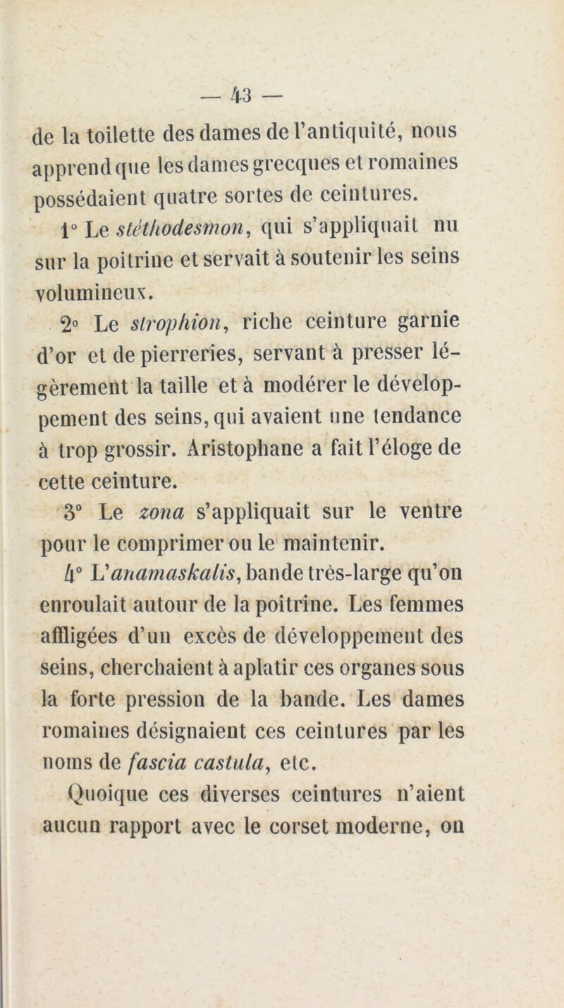 de la toilette des dames de l’antiquité, nous apprend que les dames grecques et romaines possédaient quatre sortes de ceintures. 1° Le stéthodesmon, qui s’appliquait nu sur la poitrine et servait cà soutenir les seins volumineux. 2° Le siropkion, riche ceinture garnie d’or et de pierreries, servant à presser lé- gèrement la taille et à modérer le dévelop- pement des seins, qui avaient une tendance à trop grossir. Aristophane a fait l’éloge de cette ceinture. 3° Le zona s’appliquait sur le ventre pour le comprimer ou le maintenir. 4° Uanamaskalis, bande très-large qu’on enroulait autour de la poitrine. Les femmes affligées d’un excès de développement des seins, cherchaient à aplatir ces organes sous la forte pression de la bande. Les dames romaines désignaient ces ceintures par les noms de fascia castula, etc. Quoique ces diverses ceintures n’aient aucun rapport avec le corset moderne, on