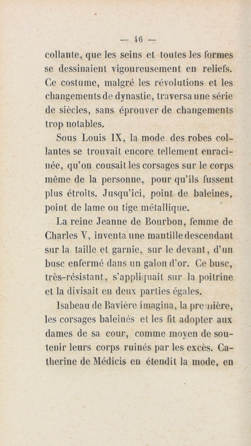 collante, que les seins et toutes les formes se dessinaient vigoureusement en reliefs. Ce costume, malgré les révolutions et les changements de dynastie, traversa une série de siècles, sans éprouver de changements trop notables. Sous Louis IX, la mode des robes col- lantes se trouvait encore tellement enraci- née, qu’on cousait les corsages sur le corps même de la personne, pour qu’ils fussent plus étroits. Jusqu’ici, point de baleines, point de lame ou tige métallique. La reine Jeanne de Bourbon, femme de Charles Y, inventa une mantille descendant sur la taille et garnie, sur le devant, d’un buse enfermé dans un galon d’or. Ce buse, très-résistant, s’appliquait sur la poitrine et la divisait en deux parties égales. Isabeau de Bavière imagina, la première, les corsages baleinés et les fit adopter aux dames de sa cour, comme moyen de sou- tenir leurs corps ruinés par les excès. Ca- therine de Médicis en étendit la mode, en