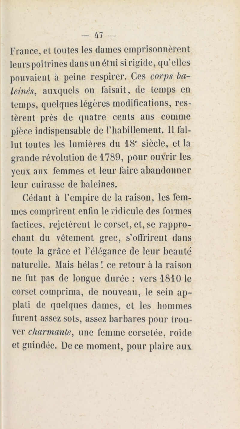 tll — France, el toutes les dames emprisonnèrent leurs poitrines dans un étui si rigide, qu’elles pouvaient cà peine respirer. Ces corps ba- leinés, auxquels on faisait, de temps en temps, quelques légères modifications, res- tèrent près de quatre cents ans comme pièce indispensable de riiabillement. 11 fal- lut toutes les lumières du 18e siècle, et la grande révolution de 1789, pour ouvrir les yeux aux femmes et leur faire abandonner leur cuirasse de baleines. Cédant à l’empire de la raison, les fem- mes comprirent enfin le ridicule des formes factices, rejetèrent le corset, et, se rappro- chant du vêtement grec, s’offrirent dans toute la grâce et l’élégance de leur beauté naturelle. Mais hélas ! ce retour à la raison ne fut pas de longue durée : vers 1810 le corset comprima, de nouveau, le sein ap- plati de quelques dames, et les hommes furent assez sots, assez barbares pour trou- ver char manie, une femme corsetée, roi de et guindée. De ce moment, pour plaire aux