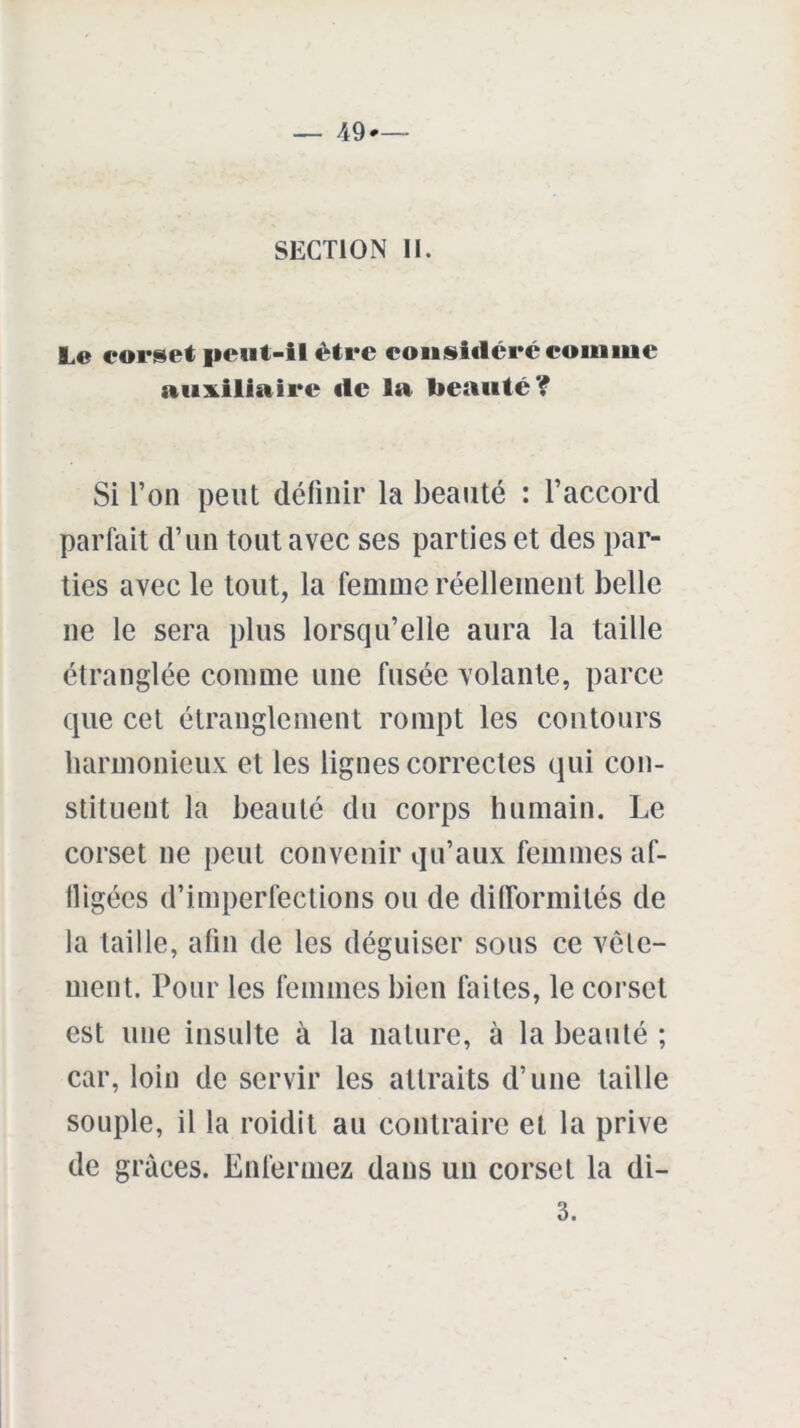 SECTION II. Le corset peut-il être considéré comme auxiliaire de la beauté? Si l’on peut définir la beauté : l’accord parfait d’un tout avec ses parties et des par- ties avec le tout, la femme réellement belle ne le sera plus lorsqu’elle aura la taille étranglée comme une fusée volante, parce que cet étranglement rompt les contours harmonieux et les lignes correctes qui con- stituent la beauté du corps humain. Le corset ne peut convenir qu’aux femmes af- fligées d’imperfections ou de difformités de la taille, afin de les déguiser sous ce vête- ment. Pour les femmes bien faites, le corset est une insulte à la nature, à la beauté ; car, loin de servir les attraits d’une taille souple, il la roidit au contraire et la prive de grâces. Enfermez dans un corset la di- 3.