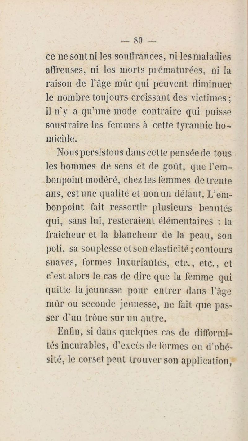 ce ncsontni les souffrances, ni lesmaladies affreuses, ni les morts prématurées, ni la raison de l’âge mûr qui peuvent diminuer le nombre toujours croissant des victimes; il n’y a qu’une mode contraire qui puisse soustraire les femmes à cette tyrannie ho- micide. Nous persistons dans cette pensée de tous les hommes de sens et de goût, que l’em- bonpoint modéré, chez les femmes de trente ans, estime qualité et non un défaut. L’em- bonpoint fait ressortir plusieurs beautés qui, sans lui, resteraient élémentaires : la fraîcheur et la blancheur de la peau, son poli, sa souplesse et son élasticité ; contours suaves, formes luxuriantes, etc., etc., et c’est alors le cas de dire que la femme qui quitte la jeunesse pour entrer dans l’âge mûr ou seconde jeunesse, ne fait que pas- ser d’un trône sur un autre. Enfin, si dans quelques cas de difformi- tés incurables, d’excès de formes ou d’obé- sité, le corset peut trouver son application,