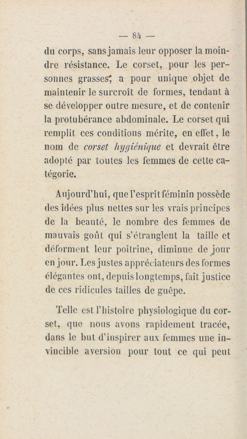 du corps, sans jamais leur opposer la moin- dre résistance. Le corset, pour les per- sonnes grasses* a pour unique objet de maintenir le surcroît de formes, tendant à se développer outre mesure, et de contenir la protubérance abdominale. Le corset qui remplit ces conditions mérite, en effet, le nom de corset hygiénique et devrait être adopté par toutes les femmes de cette ca- tégorie. Aujourd’hui, que l’esprit féminin possède des idées plus nettes sur les vrais principes de la beauté, le nombre des femmes de mauvais goût qui s’étranglent la taille et déforment leur poitrine, diminue de jour en jour. Les justes appréciateurs des formes élégantes ont, depuis longtemps, fait justice de ces ridicules tailles de guêpe. Telle est l’histoire physiologique du cor- set, que nous avons rapidement tracée, dans le but d’inspirer aux femmes une in- vincible aversion pour tout ce qui peut