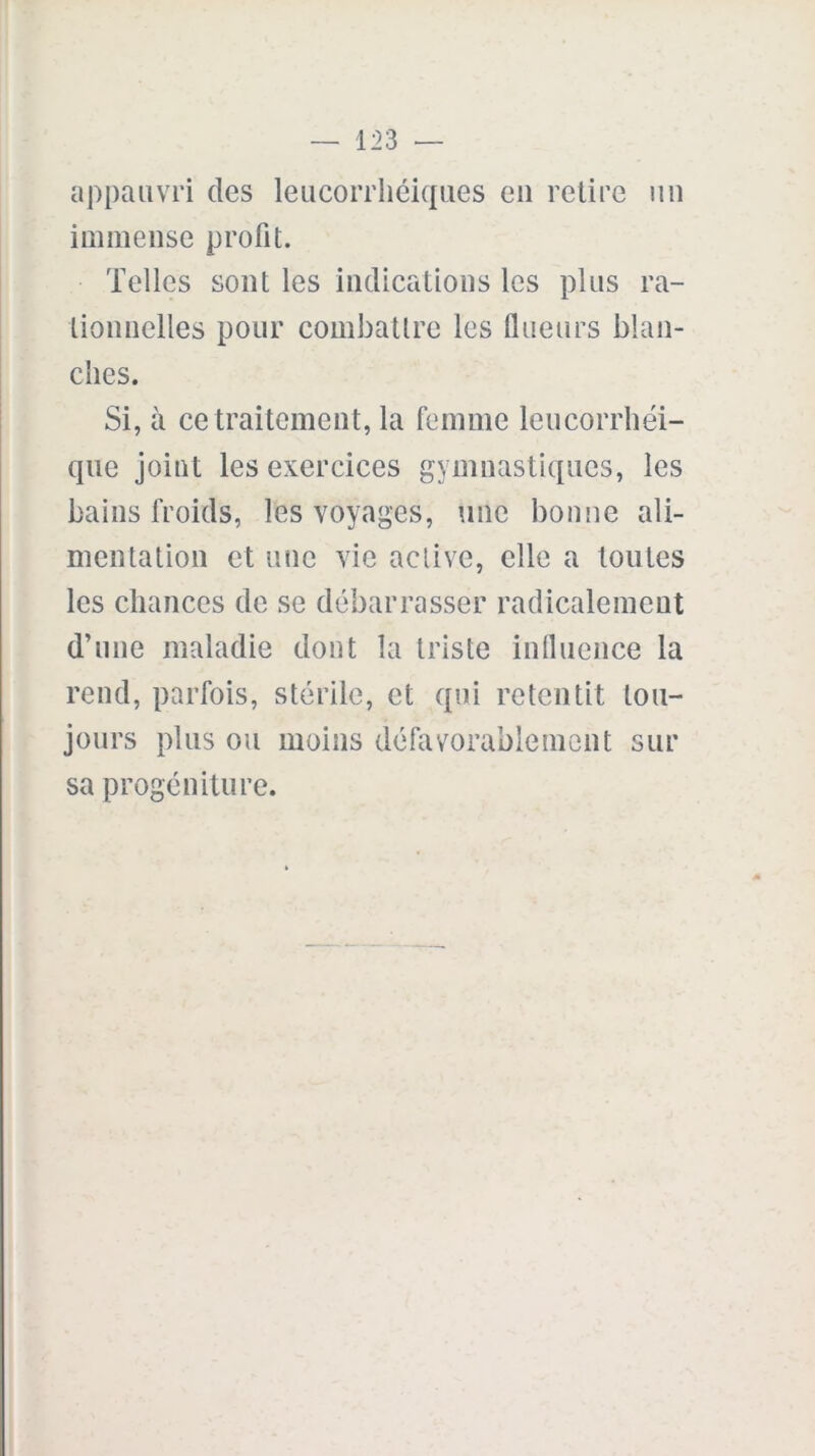 appauvri des leucorrliéiques eu retire un immense profit. Telles sont les indications les plus ra- tionnelles pour combattre les llueurs blan- ches. Si, à ce traitement, la femme leucorrhéi- que joint les exercices gymnastiques, les bains froids, les voyages, une bonne ali- mentation et une vie active, elle a toutes les chances de se débarrasser radicalement d’une maladie dont la triste influence la rend, parfois, stérile, et qui retentit tou- jours plus ou moins défavorablement sur sa progéniture.