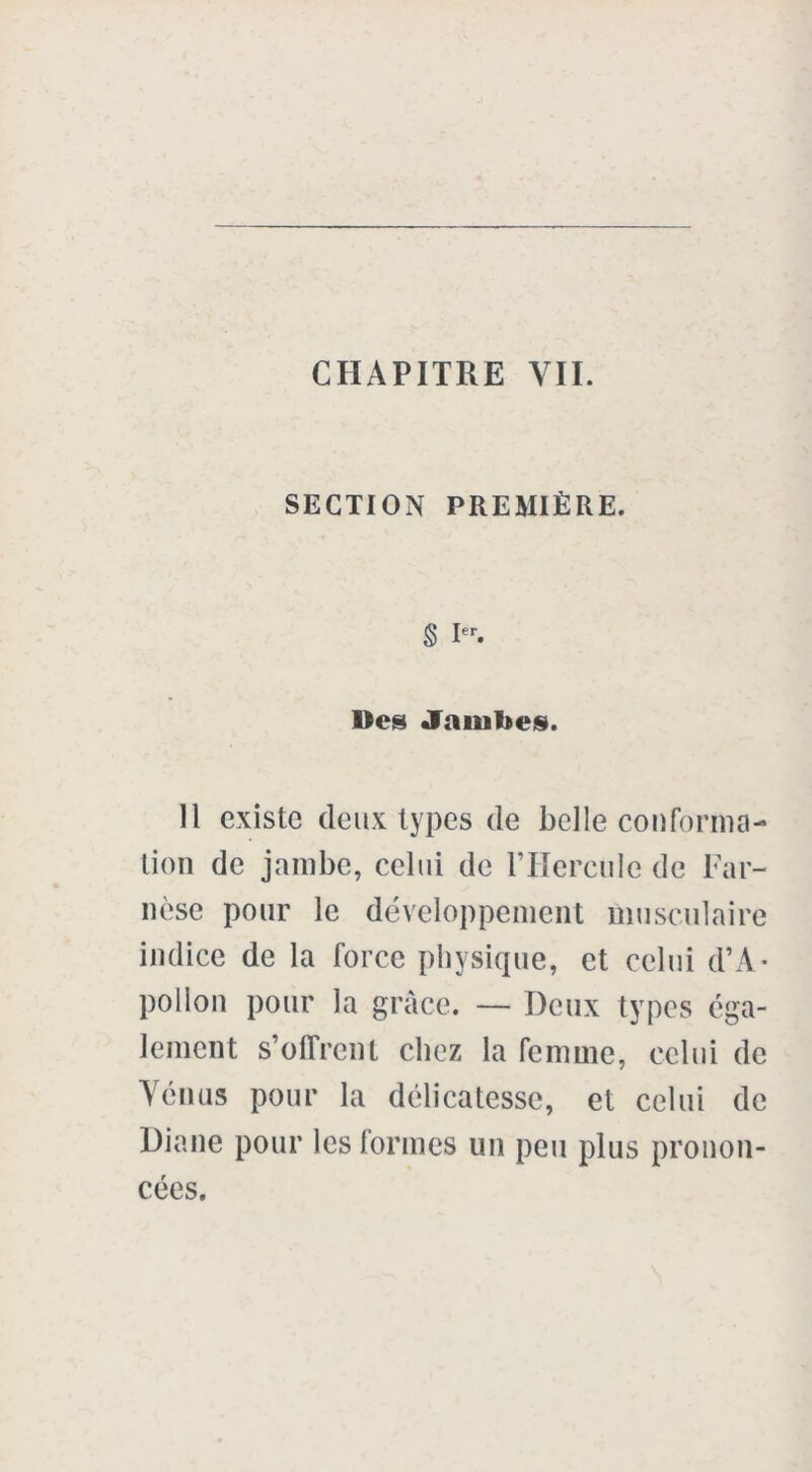 CHAPITRE VIL SECTION PREMIÈRE. S Ier. Des Jambes. Il existe deux types de belle conforma- tion de jambe, celui de l’Hercule de Far- nèse pour le développement musculaire indice de la force physique, et celui d’A- pollon pour la grâce. — Deux types éga- lement s’offrent chez la femme, celui de Vénus pour la délicatesse, et celui de Diane pour les formes un peu plus pronon- cées.
