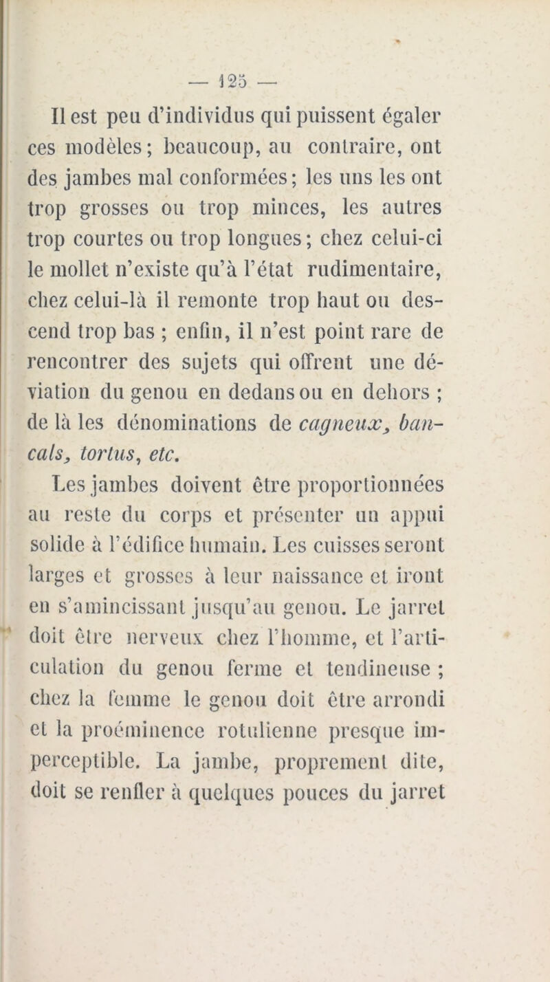 Il est peu d’individus qui puissent égaler ces modèles; beaucoup, au contraire, ont des jambes mal conformées; les uns les ont trop grosses ou trop minces, les autres trop courtes ou trop longues; chez celui-ci le mollet n’existe qu’à l’état rudimentaire, chez celui-là il remonte trop haut ou des- cend trop bas ; enfin, il n’est point rare de rencontrer des sujets qui offrent une dé- viation du genou en dedans ou en dehors ; de là les dénominations de cagneux, ban- cals, tortus, etc. Les jambes doivent être proportionnées au reste du corps et présenter un appui solide à l’édifice humain. Les cuisses seront lai ’ges et grosses à leur naissance et iront en s’amincissant jusqu’au genou. Le jarret doit être nerveux chez l’homme, et l’arti- culation du genou ferme et tendineuse ; chez la femme le genou doit être arrondi et la proéminence rotulienne presque im- perceptible. La jambe, proprement dite, doit se renfler à quelques pouces du jarret