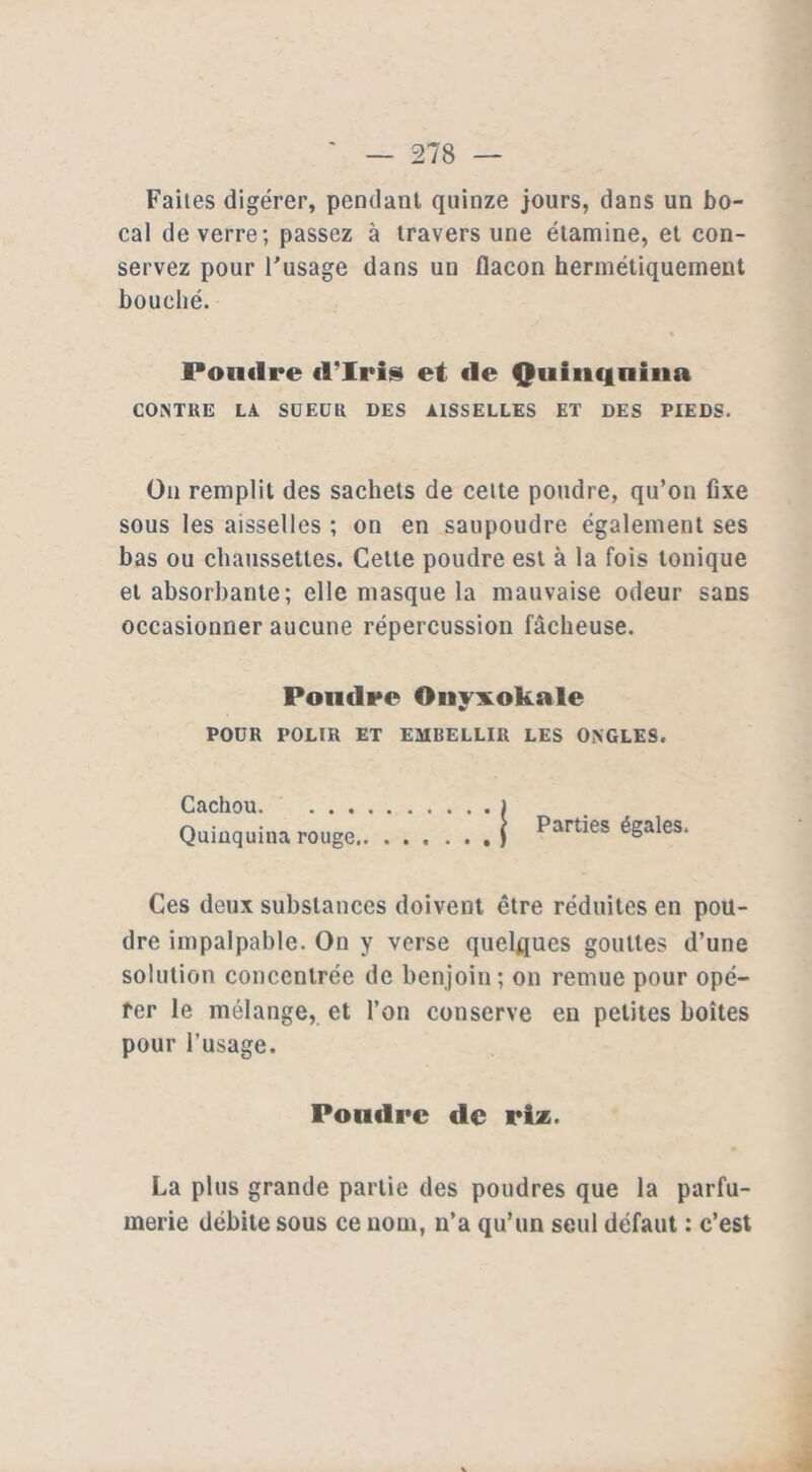 Faites digérer, pendant quinze jours, dans un bo- cal de verre; passez à travers une étamine, et con- servez pour l'usage dans un flacon hermétiquement bouché. Poudre d’iris et de Quinquina CONTRE LA SUEUR DES AISSELLES ET DES PIEDS. On remplit des sachets de celte poudre, qu’on fixe sous les aisselles ; on en saupoudre également ses bas ou chaussettes. Cette poudre est à la fois tonique et absorbante; elle masque la mauvaise odeur sans occasionner aucune répercussion fâcheuse. Poudre Oiivxokale w POUR POLIR ET EMBELLIR LES ONGLES. Cachou ) Quinquina rouge ) ^art*es égales. Ces deux substances doivent être réduites en pou- dre impalpable. On y verse quelques gouttes d’une solution concentrée de benjoin; on remue pour opé- rer le mélange, et l’on conserve en petites boîtes pour l’usage. Poudre de riz. La plus grande partie des poudres que la parfu- merie débite sous ce nom, n’a qu’un seul défaut : c’est