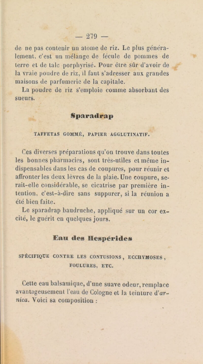 de ne pas contenir un atome de riz. Le plus généra- lement, c’est un mélange de fécule de pommes de terre et de talc porphyrisé. Pour être sûr d’avoir de la vraie poudre de riz, il faut s’adresser aux grandes maisons de parfumerie de la capitale. La poudre de riz s’emploie comme absorbant des sueurs. Sparadrap TAFFETAS GOMMÉ, PAPIER AGGLUTINAT1F. Ces diverses préparations qu’on trouve dans toutes les bonnes pharmacies, sont très-utiles et même in- dispensables dans les cas de coupures, pour réunir et affronter les deux lèvres de la plaie. Une coupure, se- rait-elle considérable, se cicatrise par première in- tention, c’est-à-dire sans suppurer, si la réunion a été bien faite. Le sparadrap baudruche, appliqué sur un cor ex- cité, le guérit en quelques jours. Eau des Hespcrides SPÉCIFIQUE CONTRE LES CONTUSIONS, ECCHYMOSES, FOULURES, ETC. Celte eau balsamique, d’une suave odeur, remplace avantageusement l’eau de Cologne et la teinture d’ar- nica. Voici sa composition :