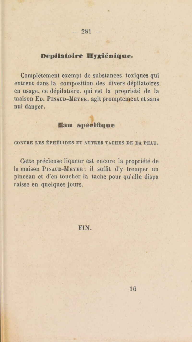 581 Dépilatoire Hygiénique* Complètement exempt de substances toxiques qui entrent dans la composition des divers dépilatoires en usage, ce dépilatoire, qui est la propriété de la maison Ed. Pinaud-Meyer, agit promptement et sans nul danger. Eau spécifique CONTEE LES ÉPHÉLIDES ET AUTRES TACHES DE DA PEAU. Cette précieuse liqueur est encore la propriété de la maison Pinaud-Mever ; il suffit d’y tremper un pinceau et d’en toucher la tache pour qu’elle dispa raisse en quelques jours. FIN. 16