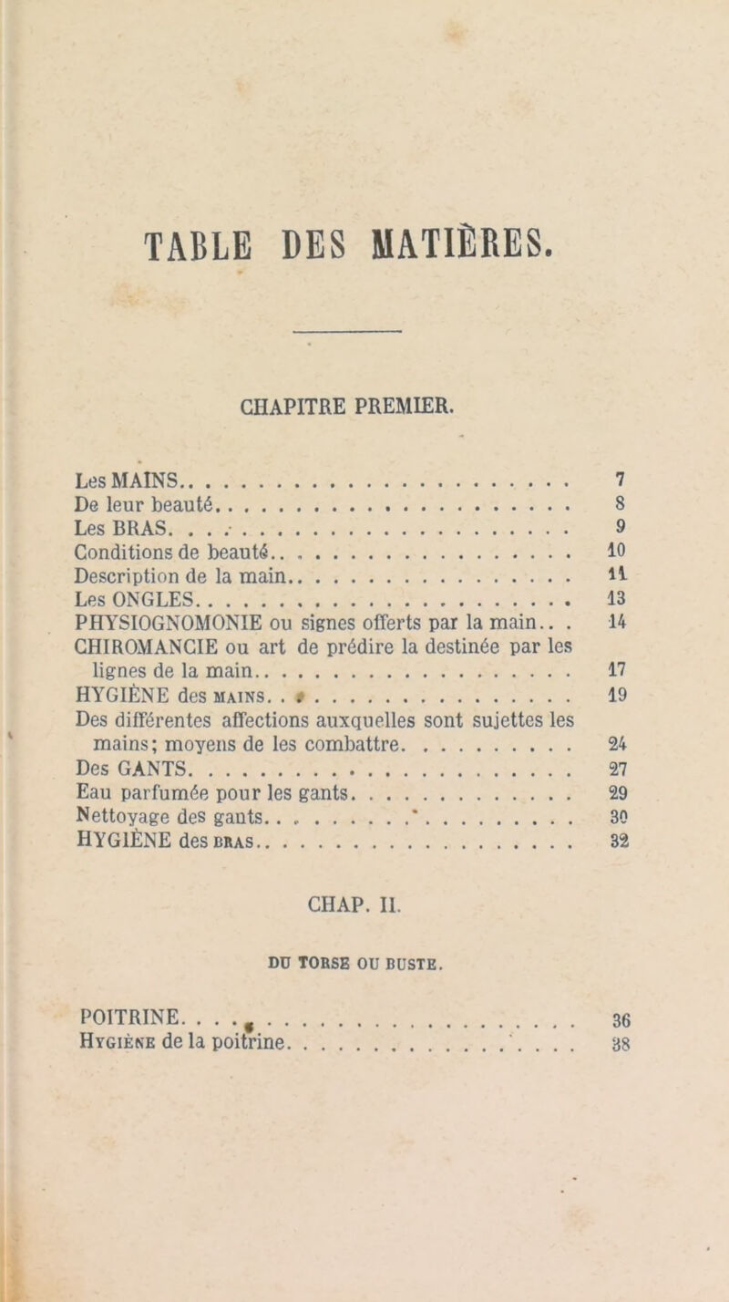 TABLE DES MATIÈRES. CHAPITRE PREMIER. Les MAINS 7 De leur beauté 8 Les BRAS. . . 9 Conditions de beauté 10 Description de la main H Les ONGLES 13 PHYSIOGNOMONIE ou signes offerts par la main.. . 14 CHIROMANCIE ou art de prédire la destinée par les lignes de la main 17 HYGIÈNE des mains. . » 19 Des différentes affections auxquelles sont sujettes les mains; moyens de les combattre 24 Des GANTS 27 Eau parfumée pour les gants 29 Nettoyage des gants.. * 30 HYGIÈNE des bras 32 CHAP. IL DU TORSE OU BUSTE. POITRINE. .. . g 36 Hygiène de la poitrine . . . 38