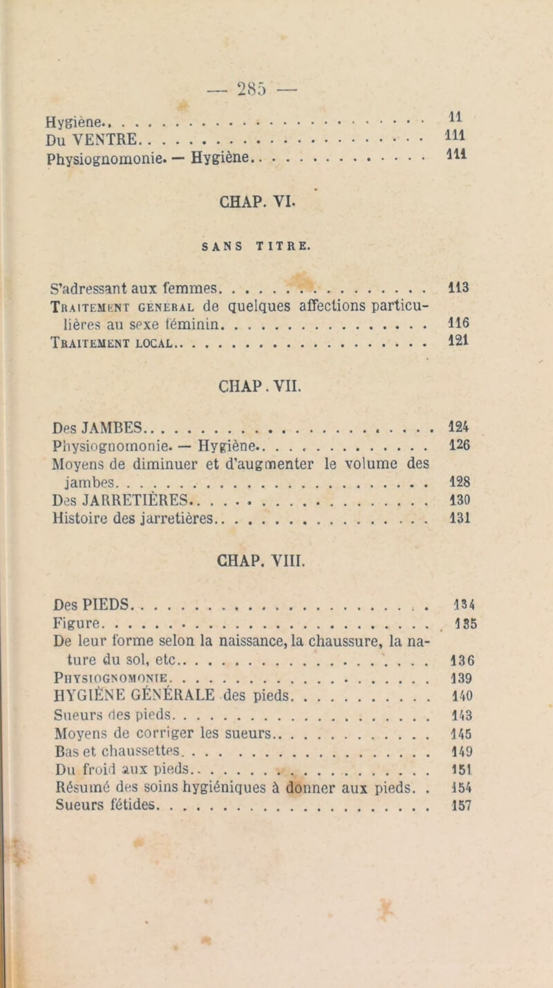 Hygiène Du VENTRE 111 Physiognomonie. — Hygiène m CHAP. VI. SANS TITRE. S’adressant aux femmes 113 Traitement general de quelques affections particu- lières au sexe féminin 116 Traitement local 121 CHAP. VII. Des JAMBES 124 Physiognomonie. — Hygiène 126 Moyens de diminuer et d’augmenter le volume des jambes 128 Des JARRETIÈRES 130 Histoire des jarretières.. . 131 CHAP. VIII. Des PIEDS . 134 Figure 135 De leur forme selon la naissance, la chaussure, la na- ture du sol, etc 136 Physiognomonie 139 HYGIÈNE GÉNÉRALE des pieds 140 Sueurs des pieds 143 Moyens de corriger les sueurs 145 Bas et chaussettes 149 Du froid aux pieds 151 Résumé des soins hygiéniques à donner aux pieds. . 154 Sueurs fétides 157