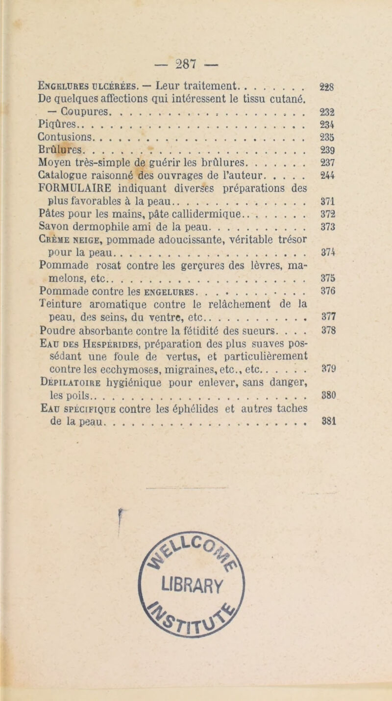 Engelures ulcérées. — Leur traitement 228 De quelques affections qui intéressent le tissu cutané. — Coupures 232 Piqûres 234 Contusions 235 Brûlures 239 Moyen très-simple de guérir les brûlures 237 Catalogue raisonné des ouvrages de l’auteur 244 FORMULAIRE indiquant diverses préparations des plus favorables à la peau 371 Pâtes pour les mains, pâte callidermique 372 Savon dermophile ami de la peau 373 Crème neige, pommade adoucissante, véritable trésor pour la peau 374 Pommade rosat contre les gerçures des lèvres, ma- melons, etc 375 Pommade contre les engelures 376 Teinture aromatique contre le relâchement de la peau, des seins, du ventre, etc 377 Poudre absorbante contre la fétidité des sueurs. ... 378 Eau des Hespérides, préparation des plus suaves pos- sédant une foule de vertus, et particulièrement contre les ecchymoses, migraines, etc., etc 379 Dépilatoire hygiénique pour enlever, sans danger, les poils 380 Eau spécifique contre les éphélides et autres taches de la peau 381 r