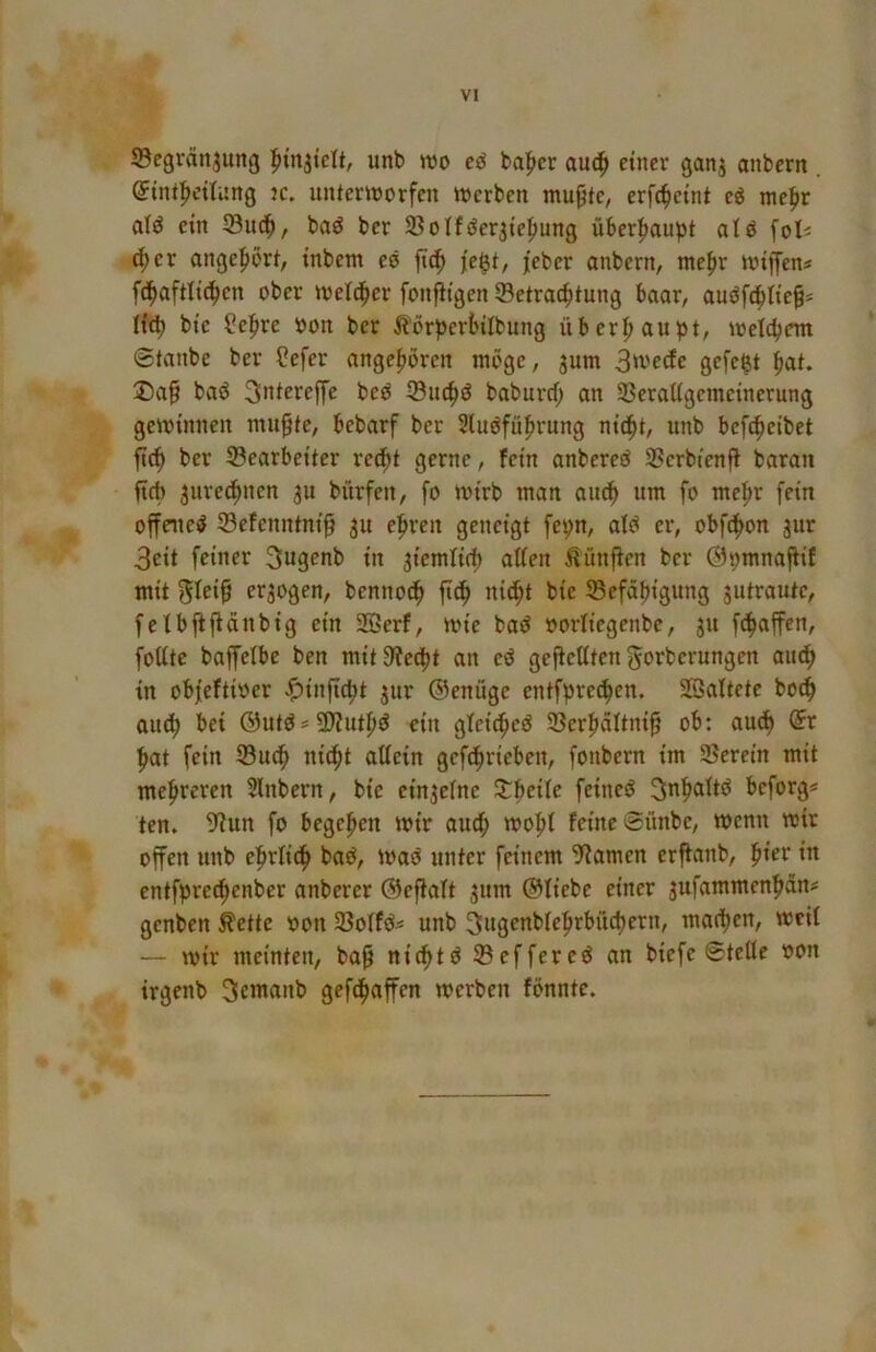 53egränjung unb wo cö halber auc^ einer ganj anbern @int|)eüung jc. unterworfen werben mu^te, erfc^eint cö mefir aiö ein Suc^, baö ber 9}oIfiiSer3iefiung überhaupt atö fol« ^er angefibrt, inbem es fief) fe^t, feber anbern, mefir wiffen« fc|aftli(^en ober weld^er fonjligen Betrachtung baar, auöfchtie^« lid) bie ^efire bon ber ^lörperbilbung überhaupt, welchem ©taube ber ?efer angeboren möge, jum 3'vecfe gefegt hat. ®a^ baö 3ntereffe beö Buch^ baburef; an Beraligemeinerung gewinnen mu§te, bebarf ber Sluöführung nidht, unb befcheibet ^ch ber Bearbeiter recht gerne, fein anbereö Berbtenff baraii fteb jurechnen ju bürfen, fo wirb man auch um fo mehr fein offene^ Befenntni^ 31t ehren geneigt fepn, afö er, obf^on 3ur 3eit feiner ^ugenb in 3iemfich atten ^ünfien ber Opmnafiif mit S^eih erlogen, bennoch ftdh ni^t bie Befähigung 3utrautc, fe Ibfiftänbig ein 2Berf, wie baö oorfiegenbe, 311 [Raffen, foUte baffelbe ben mit9?echt an eö gefieUten gorberungen au^ in obfeftioer ^injtcht 31er ©enüge entfprechen. SBaltete bo^ auch bei ®utösü)?uthö ein gfei^eö Berhaltnif ob: auch hat fein Buch nicht attein gefchrieben, fonbern im Berein mit mehreren 5lnbern, bie ein3efne feinest 3nhaltö beforg* ten. 5^un fo begehen wir auch wohf feine ©ünbe. Wenn wir offen unb ehrli^ baö, Waö unter feinem tarnen erffanb, ^iev in entfpre^enber anberer ©efiaft 3um ©fiebe einer 3ufammenhän# genben ^ette oon Boffö^ unb 3ugenblehrbüchern, machen, weit — wir meinten, bap nichtö Beffere^ an biefe ©teile oon irgenb 3emanb gefchaffen werben fbnnte.