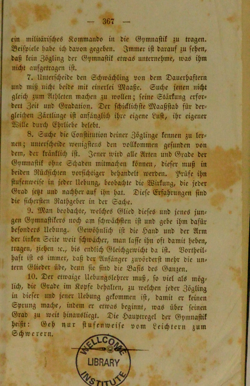 ein mü{tdrtfd;c0 ^oinmanbo tn bi'c ©pmnafitf tragen. 35etfpictc babc idi) bavon gegeben. 3mmer tfl barauf fe^en, ba§ fein 3‘>9f»«Ö ber ®pmnafHf etn?aö unterne|nne, t()m nic^t aufgetragen Ift. 7. Unterfc^elbe ben 0^iräd^ftng »cn bent ^Dauerhaftem unb ml0 nicht belbe mit einerfei SDfaapc. ©uc^c jenen nicht gleich sum Stthleten machen 311 motten; feine ©tärfung erfor* bert 3f‘t unb Orabatlon. 3)er fchirffichjte 5D?aa§fiab für ber= gleichen 3drtllnge Ift anfdngfich Ipre eigene ?nft, Ihr eigener SGBItte bnreh belebt. 8. ©uche ble ßonilltutlon belner 3ögllnge fennen 3U fer* nen; unterfchelbe meingftcnö ben oottfommen gefunben oon bem, ber frdnfftd; Ift. 3cner unrb atte Wirten unb Orabe ber ©pmnaftlf ohne ©chaben mitmachen fbnnen, blefer mup In belben 9?ü(fiichten oorfichtiger bchanbeft werben, ^rüfe Ihn jtufenwelfe In jeber Hebung, beobachte ble 2Blrfung, ble jeber @rab je^t unb nachher auf Ihn hat. 3)lefe (Erfahrungen ftnb ble ftcherjien DIathgeber In ber ©acf;e. 9. ?0?an beobachte, wcfcheö (Sllcb blefeö unb jened jun# gen ©pmnaftlferd noch am fchivöchflen l|t unb gebe Ihm bafür befonberd Hebung. (5)embhnflch Ift ble .^anb unb ber 2frm ber finfen ©eite weit fehwdeher, man laffe Ihn oft bamit heben, tragen, glehcn jc., blö cnbfich ®felchgemlcht ba Ift. Sßorthell* haft Ift eb immer, ba^ ber Anfänger 3uoörberft mehr ble un# tern ©lieber übe, benn fic jtnb ble ©aftb beb ®an3en. 10. jDer etwaige Hebungblehrer mu^, fo »lei alb mög^ lieh/ ble ®rabe Im Äopfe behalten, 3U welchen jeber 3ögllng in blefer unb jener Hebung gefommen Ift, bamit er feinen ©prung mache, Inbem er etwab beginnt, wab über feinen @rab 3u Welt hwaubliegt. 2)le ^auptregel ber ©pmnaftif hcl^tt @eh nur ftufenweife »om Seichtem 3um ©chwerern.