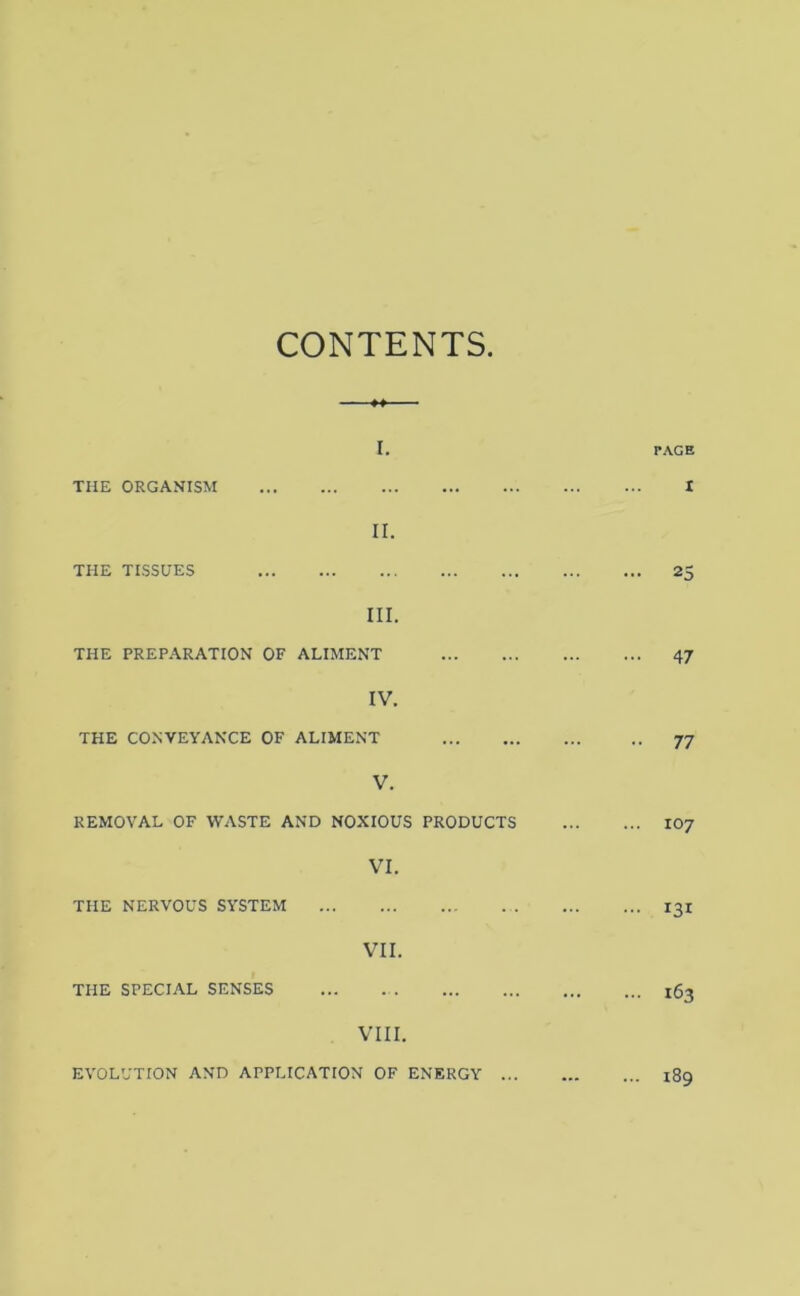 CONTENTS ■ »» ■ ■ I, THE ORGANISM PAGE I II. THE TISSUES ... 25 III. THE PREPARATION OF ALIMENT ... 47 IV. THE CONVEYANCE OF ALIMENT •• 77 V. REMOVAL OF WASTE AND NOXIOUS PRODUCTS ... 107 VI. THE NERVOUS SYSTEM ... 131 VII. THE SPECIAL SENSES ... 163 VIII. EVOLUTION AND APPLICATION OF ENERGY ... ... 189