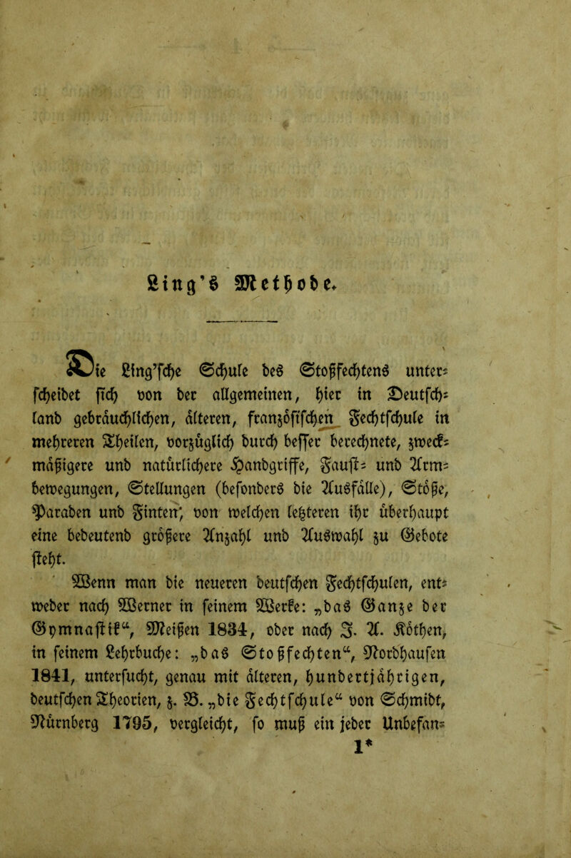 ßing'S SDtetJjobe. ÄJie Sing’fdje ©d)ule be$ ©tofifechtenS unter* fcheibet fid) non ber allgemeinen, l)tet in ©eutfdj* lanb gebräuchlichen, alteren, fcanjoftfcfjen gechtfchule in mehreren feilen, oorjüglich burcf) beffet berechnete, jroecf* mäßigere unb natürlichere ^»anbgriffe, gaufi* unb 2(tm* 6ewegungen, Stellungen (befonbet6 bie Ausfälle), «Stoße, ^Paraben unb ginten; non Welchen (enteren ihr überhaupt eine bebeutenb größere Qfnjahl unb 2fu3waf)l §u ©ebote ßeht. SBenn man bie neueren beutfchen Sechtfdjulen, ent* Weber nach SBetner in feinem Söerfe: „baS ©an5e ber ©pmnafiif“, Steifen 1834, ober nach 3- 2C- Äothen, in feinem Sehrbuche: „baö ©toffechten“, ßfotbhaufen 1841, unterfucht, genau mit alteren, hunbertjdhrigen, beutfchen Theorien, $. 18. „bie gechtfchule“ Pon ©chmibt, Nürnberg 1795, oergleicht, fo mufj ein jebet Unbefan® 1*