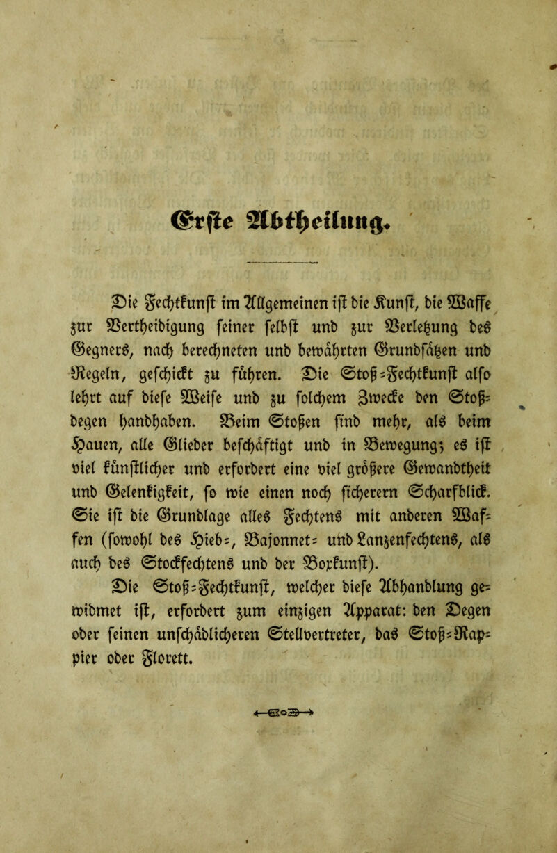 @rfte 2ffct$et(ttttg. Sie Sccfjtfunfl im Allgemeinen ifi bie Äunft, bie ©affe jur fßertheibigung feiner felbft unb jur SSede^ung beS ©egnecS, nach berechneten unb bewahrten ©runbfdhen unb Regeln, gefchicft JU fuhren. Sie ©top;Sechtfunfi alfo lehrt auf biefe Sßeife unb 51t folgern 3wecfe ben ©top= begen hanbhaben. S3eim ©topen ftnb mehr, als beim flauen, alle ©lieber befchdftigt unb in Bewegung-, eS ifi viel fünjtlicher unb erfordert eine niel gropere ©ewanbtheit unb ©elenfigfeit, fo wie einen noch ftcherern ©charfblicf. ©ie ifi bie ©runblage alles Rechtens mit anbcren 2Baf= fen (fowohl beS 5)ieb=, 33ajonnet; unb SanjenfechtenS, als auch beS ©tocbfechtenS unb ber SSopfunfl). Sie ©top=gechtfunfi, welcher biefe Abhandlung ge= wibmet ifi, erforbert jum einigen Apparat: ben Segen ober feinen unfchdblicheren ©telloertreter, baS ©top=SUap= pier ober glorett. «——*