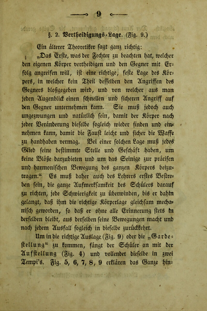 §. 2. 3Sertljeibtgung3 = 2age. (gtg. 9.) ßitt älterer 5£f>eoretifec fagt ganj richtig: 5 „©aS (Srjfe, trag ber geegter ju beachten fjat, welcher ben eigenen Äorpet oertfjeibigen unb ben ©egnet mit (Sr= folg angteifen will, ijl eine richtige, fefle Sage be$ Äot? petS, in welcher fein SEfjeit beffelben ben Angriffen be$ ©egnetS blofgegeben wirb, unb non weicher aus man jeben 2fugenblicf einen fchnetlen unb fieberen Angriff auf ben ©egnet unternehmen fann. ©ie muß jeboef) auch ungejwungen unb natürlich fein, bamit ber Äotpet nach jebet SSerdnberung biefeibe fogleich triebet ftnben unb ein? nehmen fann, bamit bie gaufi (eicht unb ftcher bie Söaffe ju h«nbhaben oermag. SSei einer fotcfjen Sage rnufj jebeS ©lieb feine befiimmte ©teile unb ©efchaft haben, um feine SSlofje barjubieten unb um baS ©einige jut pracifen unb h<trmonifchen ^Bewegung beS ganzen ÄorpetS betju« tragen.“ GfS mufj bähet auch beS SehterS erjfeS SSejtre? ben fein, bie ganje 3fufmerffamfeit beS ©df>ttler6 batauf ju richten, jebe ©dhwierigfett ju übetwinben, btS er bahin gelangt, baf ihm bie richtige Äörpcriage gleichfam mecha? nifch geworben, fo baf er ohne alle (Srinnerung ffets fn berfelben bleibt, aus betfelben feine ^Bewegungen macht unb nach jebem 3fu6fall fogleich in biefeibe jurüeffehrt. Um in bie richtige 2fu$lage.(3ig- 9) ober bie „@arbe? jlellung“ ju fommen, fangt bet ©chüler an mit ber 2tufffellung (gig. 4) unb oollenbet biefeibe in jwei 5£empi’$. gig. 5, 6, 7, 8, 9 erfldren ba$ ©anje t)in-