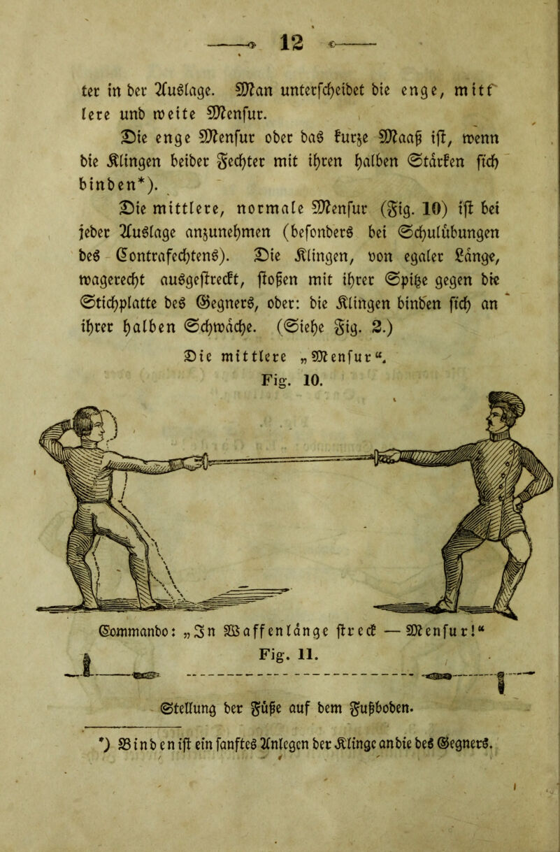 ter in bet Auslage. Sftan unterfcheibet bic enge, mitf lere unb weite SKenfur. Sie enge 2Jtenfur ober ba§ futje SKaafi ift, wenn bie Älingen beiber Rechter mit ifjcen f>a(6en ©tdrfen ftd) binben*). S)ie mittlere, normale Sttenfur (gig. 10) ift bei jeber Auslage anjunefjmen (befonberS bei ©chulubungen beg ßontrafechtenS). £)ie .Klingen, oon egaler Sange, magerest auggeffeeeft, fiofien mit ihrer ©pifse gegen bie ©tichplatte beg ©egnetg, ober: bie .Klingen binben ftd) an ihrer halben ©chtrdche. (©iehe gig. 2.) 3bie mittlere „SRenfut“. Fig. 10. (Sommanbo: „3n SBaffenlange ftrect —SRenfur!“ Fig. 11. «Stellung ber güfe auf bem gufboben. ift ein fanfteS Anlegen ber Älingc an bie beS ©cgnerS.