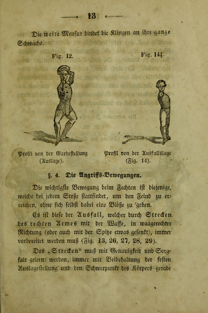©chwache. §. 4. Sic 2lngttP=S3ch)cgungen. Sie wichtigfie ^Bewegung beim Rechten iji biejenige, welche bei jebem ©tope jfottftnbet, um ben S’einb ju er= teilen, oi)ne ftdf> felbji babei eine S3lope 5U 'geben. ©S ifi biefe ber TfuSfall, weichet burd) ©treefem beS rechten 2(rmeö mit ber SBaffe, in waagerechter 9iid)tung (ober auch mit ber <©pi|e etwas gefenft), immer vorbereitet werben mup (gig. 13, SO, 27, 28, 29). SaS „©treefen“ mup mit ©enauigfeit unb ©org= falt gelernt werben, immer mit ^Beibehaltung ber feften 3Cu$lagefMung' unb ben ©ehwerpunit beS ÄotperS gerabe Fig. 12. Fig. 14*. profil von ber ©arbeftellung (TCuötage). Profit oon ber ZCuSfattSlage (gig. 14).