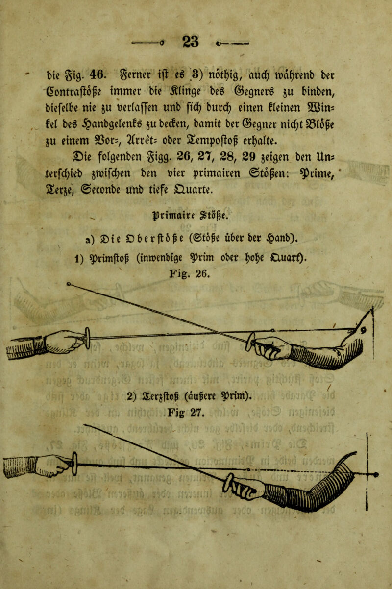 / 2) Eeräftof (öufere *prim). Fig 27. bie gig. 40. ferner ift e$ ^3) notljig, audj) wdfyrenb bet Contraflojie immer bie .Klinge beS ©egnetS }u binben, biefelbe nie ju neriaffen unb ftdf> burdE> einen fieinen 2Bim fei be$ #anbge(enf$ ju becfen, bamit ber ©egner nidfjt SSldfje ju einem 23or=, 2(rtet= ober Sempoftof? erhalte. £>ie folgenben gigg. 26, 27, 28, 29 jeigen ben Um terfdjieb swifdfyen ben t>ier ptimairen ©tofen: Stirne, £erje, ©econbe unb tiefe Quarte. JJrimaire £t3ße. a) £> t e DberjHfie (©tbfe über ber £anb). 1) $>rimjtof) (inwenbige «prim ober fjofje Cutarf).