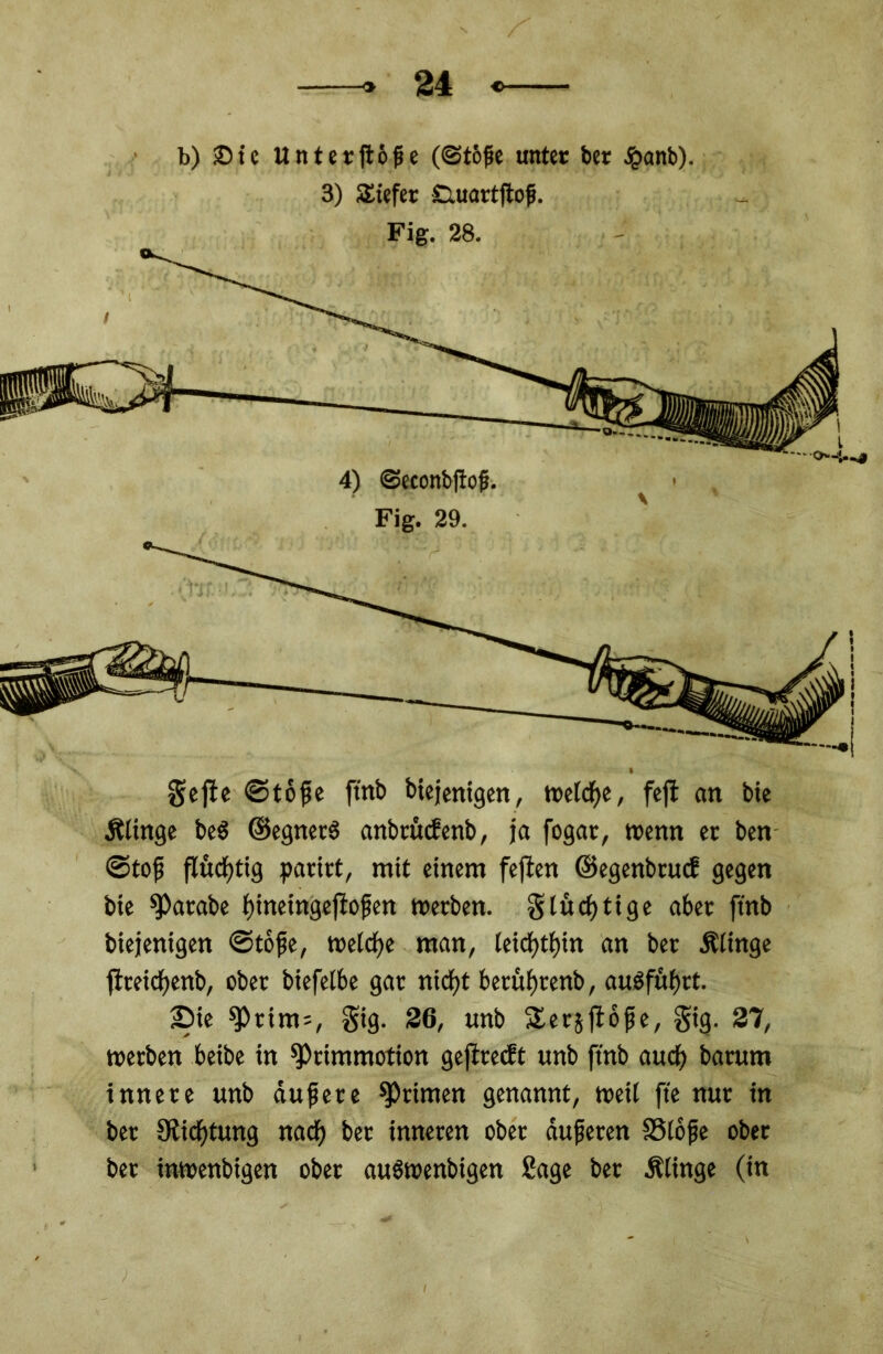 gejie ©tofse ftnb biejenigen, tcelcfjc, fefl an bic Ältnge beS ©egnetS anbtücfenb, ja fogat, wenn er ben ©tof fluchtig paart, mit einem fejten ©egenbeuef gegen bie ^arabe f)ineingefiofen werben. § tüchtige aber ftnb biejenigen ©tojje, welche man, teicf)tt)in an ber Ätinge fireic^enb, ober biefetbe gar nidjt berütwenb, au$füf)rt. £>ie ^»rim=, gig. 26, unb £ersfl6fje, gig. 27, werben beibe in sprimmotion geflrecbt unb ftnb auef) barum innere unb dufere Primen genannt, weit fte nur in bet Stiftung nach ber inneren ober dufteten SSlofje ober ber inwenbigen ober au6wettbigen Sage ber Älinge (in t b) £)te U n t e r jto fi e (@to{je unter ber £anb). £iuartjtojj. 28. 4) (Seconbftofj. 29.