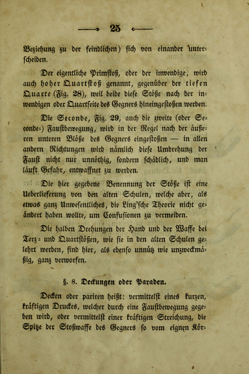 SSejiehung }u bet feinblifen) ft cf) «on einanber untere ff eiben. Der eigenttife ^rimftof, ober ber inwenbige, wirb auf f>ot)cr Duartjtofj genannt, gegenüber ber tiefen Duarte (gig. 38), weif beibe biefe ©tojje naf ber tn= wenbigen ober Sluartfeite beS ©egnerS hfneingejiojjen werben. Die ©econbe, gig. 39, auch bie zweite (ober ©e= conbe=) gauftbewegung, wirb in ber Kegel naf ber dufe= ren unteren 33lofje beS ©egnerS eingefroren — in allen anbern Stiftungen wirb ndmticf) biefe Umbrefjung ber gaufi nift nur unnofig, fonbern ffdblif, unb man lauft ©efafjr, entwaffnet ju werben. Die f)iet gegebene Benennung ber ©tofe ift eine Ueberliefetung non ben alten ©fulen, weife aber, als) etwa3 ganj UnwefentlifeS, bie Sing’ffe Sfjeotie nift ge- anbert f)aben wollte, um Gonfuftonen ju «etmeiben. Die fjalben Drehungen ber dpanb unb ber SBaffe bei ^erj = unb SUtartflofien, wie ft'e in ben alten ©fulen ge- lehrt werben, finb hier, als ebenfo unnüfc wie un$we<fmd= jjig, ganj oerwotfen. §. 8. Decfungen ober *f)ataben. Decfen ober pariren fjeift: oermittelft eines futjen, frdftigen DrucfeS, weif er burf eine gauftbewegung gege= ben wirb, ober oermittelft einer frdftigen ©treifung, bie ©pfe bet ©tofjwaffe beS ©egnerS fo oom eignen dtor=