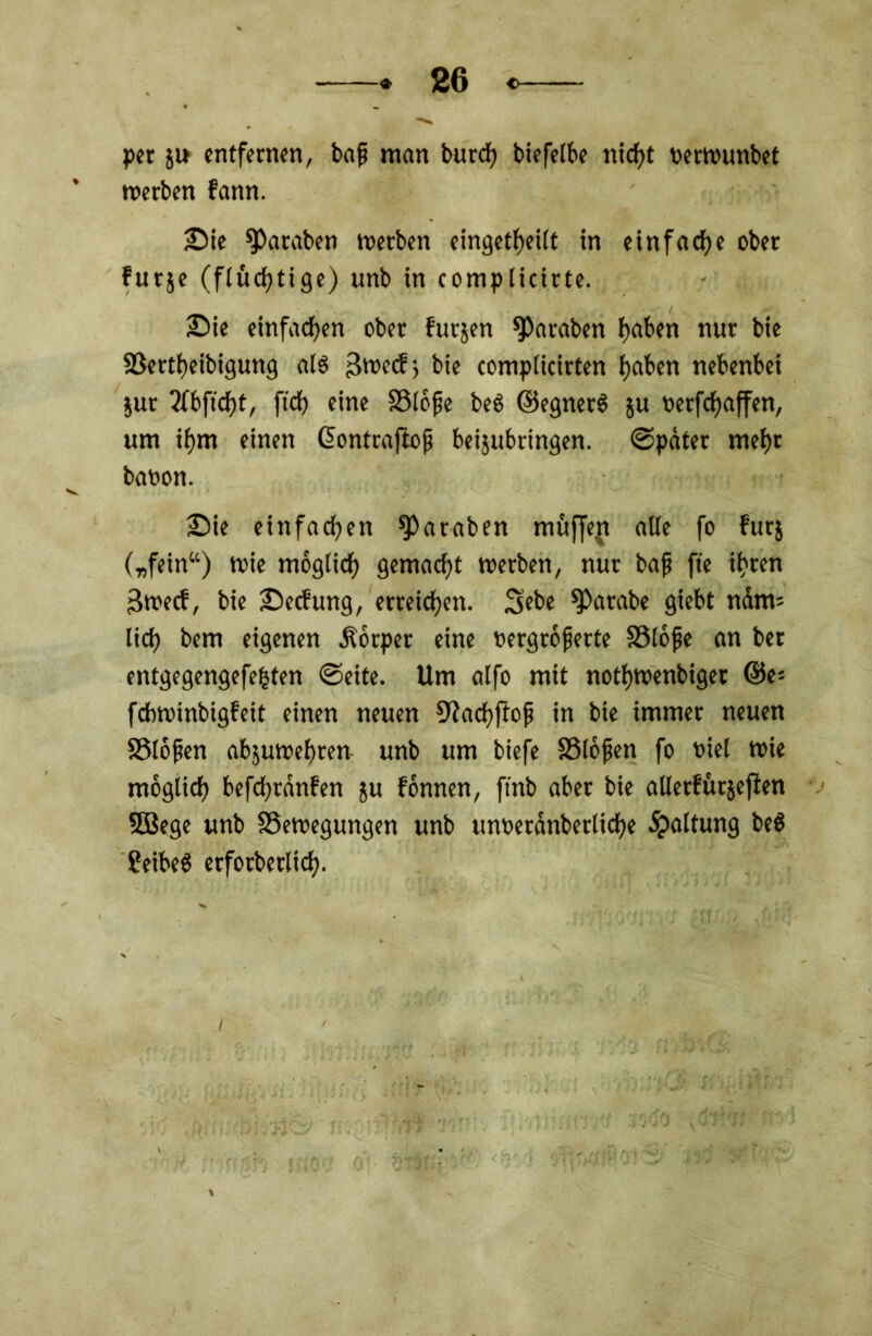 per su entfernen, baf man burk biefeibe nietet nerwunbet werben fann. Sie ^Paraben werben eingekeilt in einfach ober furse (flüchtige) unb in complicirte. Sie einfachen ober futsen ^araben f)aben nur bie SBerkeibigung als 3wecf > bie compticirten fjaben nebenbei Sur 3fbftcf)t, fi'k fine SSiofe beS ©egnerS su oerfefjaffen, um if)m einen ©ontrajiofi beijubringen. ©pater mef)t baoon. Sie einfaken ^Paraben müffejt alle fo fürs („fein“) wie mogiik gemakt werben, nur baf fte kren 3wecf, bie Secfung, erreiken. 3ebe ^»arabe giebt ndm= lik bem eigenen .Körper eine oergrojjerte SSlöfie an ber entgegengefefcten ©eite. Um alfo mit nokwenbiget ©C* febwinbigfeit einen neuen S^akfiof in bie immer neuen SSlofen abjuwebren unb um biefe SSlofien fo t>iel wie mogiik befkränfen su fönnen, finb aber bie allerftttsejlen 5Bege unb ^Bewegungen unb unoetanberlik« Haltung be$ ?eibe$ erforberlik.