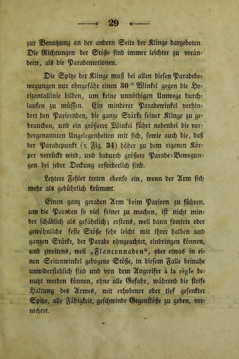 ;ur 33enu|ung an ber anbern ©eite ber Älinge bargeboten, ©ie ^Richtungen bet ©töpe ftnb immer leichter ju oeram bem, al$ bie sparabemotionen. ©ie ©pifce ber Älinge rnup bei allen btefen 9)atabebe; wegungen nur obngefdbr einen 30 0 SOBinfel gegen bie öpo= rijontaltinie bilben, um feine unnötigen Umwege butch= laufen ju muffen. 6in minberer ^»arabewinfel »erhim bert ben ^)arirenben, bie ganje ©tdrfe feiner Älinge ju ge= brauchen, unb ein größerer Söinfel führt nebenbei bie »or- hergenannten Ungelegenheiten mit fowie auch bie, bap ber fParabepunft (x gig. 34) höher 5« bem eigenen ilöt= per oerrüeft wirb, unb baburch gröpete ^)arabe;S3ewegun= gen bei jeber ©eefung erfotbetlid) fmb. Sehtere gehler treten ebenfo ein, wenn ber 2ftm ftch mehr als gebührlich frümmt. ßinen ganj geraben 3frm 'beim Satiren ju führen, um bie sparaben fo üiel feiner ju machen, ifi nicht min- ber fchdblid) als gefährlich 5 erffenS, weit bann forcirte ober gewöhnliche fejie ©töpe fehr leicht mit ihrer halben unb ganjen ©tdrfe, bet Sparabe oljngeachtet, einbtingen fönnen, unb jweitenS, weil „glanconnaben“, ober etwas in tu nen ©eitenwinfel gebogene ©töpe, in biefem gälte beinah« unwiberflehlich ftnb unb oon bem Angreifer a la rögle be= nufct werben fönnen, ohne alle <Sefaf)c, wdhrenb bie jieife .Spaltung beS 2ltmeS, mit erhobener ober tief gefenfter ©pifce, alle göf)igfeit, gefchwinbe ©egenfiöpe ju geben, net; nichtet.