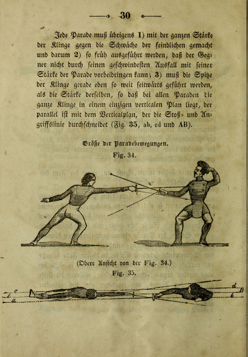 3ebe parate muß übrigens 1) mit bcc ganzen 0tärfe bec .Klinge gegen bie ©cfyroacfye ber feinbticfjen gemacht uitb bacum 3) fo früf) auägefüljrt »erben, bap ber ©eg* net nid)t burcf) feinen gefcfjvoinbeften %t$fall mit feinet* ©tarfe ber ^Parabe oorbeibtingen famr, 3) mup bie ©pifce ber .Klinge gerabe eben fo weit feit»art$ geführt »erben, als bie ©tdrfe berfelben, fo bap bei alten ^araben bie gaitje .Klinge in einem einjigen »erticalen sptan liegt, ber parallel ijt mit bem SSerticalplgn, ber bie @top= tmb 2fn= griffSlinie burdfjfcfjneibet (gig. 35, ab, cd unb AB). ©röpe ber fJarabebcroeounjjen. Fig. 34. (Dbere 2Cn fiept oon ber Fig. 34.)